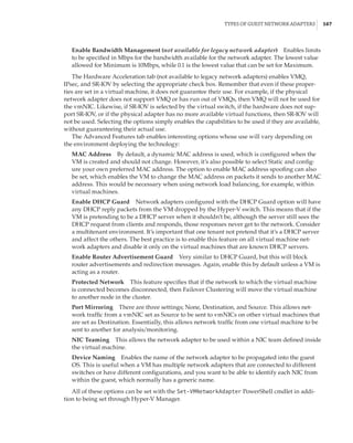 Types of Guest Network Adapters |  167
Enable Bandwidth Management (not available for legacy network adapter)    Enables limits
to be specified in Mbps for the bandwidth available for the network adapter. The lowest value
allowed for Minimum is 10Mbps, while 0.1 is the lowest value that can be set for Maximum.
The Hardware Acceleration tab (not available to legacy network adapters) enables VMQ,
IPsec, and SR-IOV by selecting the appropriate check box. Remember that even if these proper-
ties are set in a virtual machine, it does not guarantee their use. For example, if the physical
network adapter does not support VMQ or has run out of VMQs, then VMQ will not be used for
the vmNIC. Likewise, if SR-IOV is selected by the virtual switch, if the hardware does not sup-
port SR-IOV, or if the physical adapter has no more available virtual functions, then SR-IOV will
not be used. Selecting the options simply enables the capabilities to be used if they are available,
without guaranteeing their actual use.
The Advanced Features tab enables interesting options whose use will vary depending on
the environment deploying the technology:
MAC Address    By default, a dynamic MAC address is used, which is configured when the
VM is created and should not change. However, it’s also possible to select Static and config-
ure your own preferred MAC address. The option to enable MAC address spoofing can also
be set, which enables the VM to change the MAC address on packets it sends to another MAC
address. This would be necessary when using network load balancing, for example, within
virtual machines.
Enable DHCP Guard    Network adapters configured with the DHCP Guard option will have
any DHCP reply packets from the VM dropped by the Hyper-V switch. This means that if the
VM is pretending to be a DHCP server when it shouldn’t be, although the server still sees the
DHCP request from clients and responds, those responses never get to the network. Consider
a multitenant environment. It’s important that one tenant not pretend that it’s a DHCP server
and affect the others. The best practice is to enable this feature on all virtual machine net-
work adapters and disable it only on the virtual machines that are known DHCP servers.
Enable Router Advertisement Guard    Very similar to DHCP Guard, but this will block
router advertisements and redirection messages. Again, enable this by default unless a VM is
acting as a router.
Protected Network    This feature specifies that if the network to which the virtual machine
is connected becomes disconnected, then Failover Clustering will move the virtual machine
to another node in the cluster.
Port Mirroring    There are three settings; None, Destination, and Source. This allows net-
work traffic from a vmNIC set as Source to be sent to vmNICs on other virtual machines that
are set as Destination. Essentially, this allows network traffic from one virtual machine to be
sent to another for analysis/monitoring.
NIC Teaming    This allows the network adapter to be used within a NIC team defined inside
the virtual machine.
Device Naming    Enables the name of the network adapter to be propagated into the guest
OS. This is useful when a VM has multiple network adapters that are connected to different
switches or have different configurations, and you want to be able to identify each NIC from
within the guest, which normally has a generic name.
All of these options can be set with the Set-VMNetworkAdapter PowerShell cmdlet in addi-
tion to being set through Hyper-V Manager.
 
