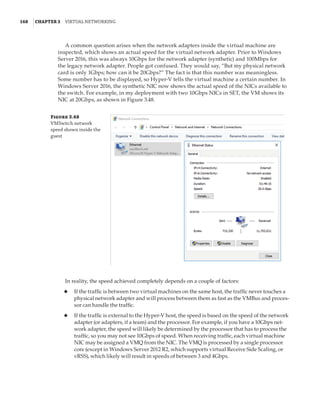 168  |Chapter 3  Virtual Networking 
A common question arises when the network adapters inside the virtual machine are
inspected, which shows an actual speed for the virtual network adapter. Prior to Windows
Server 2016, this was always 10Gbps for the network adapter (synthetic) and 100Mbps for
the legacy network adapter. People got confused. They would say, “But my physical network
card is only 1Gbps; how can it be 20Gbps?” The fact is that this number was meaningless.
Some number has to be displayed, so Hyper-V tells the virtual machine a certain number. In
Windows Server 2016, the synthetic NIC now shows the actual speed of the NICs available to
the switch. For example, in my deployment with two 10Gbps NICs in SET, the VM shows its
NIC at 20Gbps, as shown in Figure 3.48.
Figure 3.48
VMSwitch network
speed shown inside the
guest
In reality, the speed achieved completely depends on a couple of factors:
◆
◆ If the traffic is between two virtual machines on the same host, the traffic never touches a
physical network adapter and will process between them as fast as the VMBus and proces-
sor can handle the traffic.
◆
◆ If the traffic is external to the Hyper-V host, the speed is based on the speed of the network
adapter (or adapters, if a team) and the processor. For example, if you have a 10Gbps net-
work adapter, the speed will likely be determined by the processor that has to process the
traffic, so you may not see 10Gbps of speed. When receiving traffic, each virtual machine
NIC may be assigned a VMQ from the NIC. The VMQ is processed by a single processor
core (except in Windows Server 2012 R2, which supports virtual Receive Side Scaling, or
vRSS), which likely will result in speeds of between 3 and 4Gbps.
 