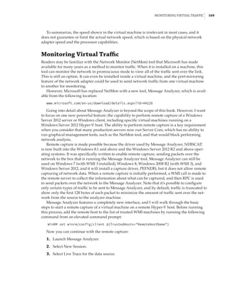 Monitoring Virtual Traffic |  169
To summarize, the speed shown in the virtual machine is irrelevant in most cases, and it
does not guarantee or limit the actual network speed, which is based on the physical network
adapter speed and the processor capabilities.
Monitoring Virtual Traffic
Readers may be familiar with the Network Monitor (NetMon) tool that Microsoft has made
available for many years as a method to monitor traffic. When it is installed on a machine, this
tool can monitor the network in promiscuous mode to view all of the traffic sent over the link.
This is still an option. It can even be installed inside a virtual machine, and the port-mirroring
feature of the network adapter could be used to send network traffic from one virtual machine
to another for monitoring.
However, Microsoft has replaced NetMon with a new tool, Message Analyzer, which is avail-
able from the following location:
www.microsoft.com/en-us/download/details.aspx?id=44226
Going into detail about Message Analyzer is beyond the scope of this book. However, I want
to focus on one new powerful feature: the capability to perform remote capture of a Windows
Server 2012 server or Windows client, including specific virtual machines running on a
Windows Server 2012 Hyper-V host. The ability to perform remote capture is a key requirement
when you consider that many production servers now run Server Core, which has no ability to
run graphical management tools, such as the NetMon tool, and that would block performing
network analysis.
Remote capture is made possible because the driver used by Message Analyzer, NDISCAP,
is now built into the Windows 8.1 and above and the Windows Server 2012 R2 and above oper-
ating systems. It was specifically written to enable remote capture, sending packets over the
network to the box that is running the Message Analyzer tool. Message Analyzer can still be
used on Windows 7 (with WMI 3 installed), Windows 8, Windows 2008 R2 (with WMI 3), and
Windows Server 2012, and it will install a capture driver, PEFNDIS, but it does not allow remote
capturing of network data. When a remote capture is initially performed, a WMI call is made to
the remote server to collect the information about what can be captured, and then RPC is used
to send packets over the network to the Message Analyzer. Note that it’s possible to configure
only certain types of traffic to be sent to Message Analyzer, and by default, traffic is truncated to
show only the first 128 bytes of each packet to minimize the amount of traffic sent over the net-
work from the source to the analyzer machine.
Message Analyzer features a completely new interface, and I will walk through the basic
steps to start a remote capture of a virtual machine on a remote Hyper-V host. Before running
this process, add the remote host to the list of trusted WMI machines by running the following
command from an elevated command prompt:
WinRM set winrm/config/client @{TrustedHosts=RemoteHostName}
Now you can continue with the remote capture:
	1.	 Launch Message Analyzer.
	2.	 Select New Session.
	3.	 Select Live Trace for the data source.
 