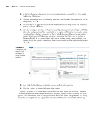 170  |Chapter 3  Virtual Networking 
	4.	 In the Live Trace tab, change the host from Localhost to the remote Hyper-V server by
clicking the Edit button.
	5.	 Enter the name of the host. Additionally, separate credentials for the remote host can be
configured. Click OK.
	6.	 The next step is to apply a scenario. Click the Select Scenario drop-down list, and select
Remote Network Interfaces.
	7.	 Click the Configure link next to the capture configuration, as shown in Figure 3.49. This
allows the configuration of the exact traffic to be captured. Note that it shows the actual
virtual machines that are connected to the switch. In this case, I have selected only to
capture data from my VM4 virtual machine. Notice also that filters can be applied to
the type of traffic to be captured (or a filter can be applied on the viewing of data post
capture, but if you capture everything, then the capture file will be substantially larger).
Click OK.
Figure 3.49
Configuring the
remote traffic
to capture by
using Message
Analyzer
	8.	 Now click the Start button to start the capture and view the packets.
	9.	 After the capture is finished, click the Stop button.
Figure 3.50 shows an example of my captured output from the virtual machine I selected.
The ability to remotely monitor specific network adapters, specific virtual switches, and even
specific virtual machines with no configuration on the source host is a huge benefit and really
completes and emphasizes the capabilities available with Windows Server 2016 networking.
 