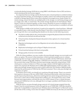 174  |Chapter 4  Storage Configurations
or network-attached storage (NAS) device using SMB 3 with Windows Server 2012 and above,
which introduced file-level access support.
It is important that any storage used by the host to store virtual machines is resilient to failure.
For direct-attached storage, use technologies to enable a disk to fail without losing data (such
as RAID or Storage Spaces Direct when direct-attached is leveraged across cluster nodes). For
remote storage, ensure that there are multiple paths to the storage, to avoid losing storage access
if a single card, cable, or switch fails. The remote storage should also be fault-tolerant. When
Hyper-V hosts are clustered together, as they always should be to ensure availability of the
virtual environment, it’s important that storage used by virtual machines is available to all hosts
in the cluster.
With storage available at the host level, it needs to be assigned to virtual machines. Although
it is possible to pass a disk directly from the Hyper-V host into a virtual machine known as a
pass-through disk, this is not something that should ever be done, for the following reasons:
◆
◆ The disk is usable solely by the virtual machine assigned the physical disk from the host,
so that not even the host can still use the disk.
◆
◆ Virtual machine checkpoints that provide point-in-time captures of a virtual machine
don’t work.
◆
◆ Migration technologies such as Live Migration do not work without an outage to
availability.
◆
◆ Replication technologies such as Hyper-V Replica do not work.
◆
◆ Virtual machine backup at the host is not possible.
◆
◆ Storage quality of service is not available.
With all of these problems, you may wonder why pass-through storage was even made avail-
able as an option. The answer is that sometimes virtual machines needed access to volumes
and storage that was larger or faster than what was possible with the VHD format, which had
a 2TB limit. Consider a large SQL database: a 2TB limit was too restrictive, and a performance
hit occurred when using VHD above the bare-metal storage, especially using dynamic VHD,
which grows as data is written to it. When very large volumes with the highest performance
needs were required, the Windows Server 2008 VHD implementation would not suffice, and
either pass-through storage had to be used or iSCSI within the VM. Windows 2008 R2 greatly
improved the performance of VHD, but the 2TB limit remained. This is why pass-through was
required as an option.
In Windows Server 2012, you should never need pass-through storage. There is no scenario
that requires it, because of the new 64TB VHDX virtual hard disk format, which also features
greatly improved performance, effectively matching the bare-metal storage performance. I’ve
never seen a client with an NTFS volume that is 64TB in size. The largest I have seen is 23TB,
because most organizations will limit the size of an NTFS volume in case a volume becomes
corrupt and ChkDsk has to be run, although this is no longer a problem with Windows Server
2012 and above.
With the need to use pass-through storage removed, all virtual storage assigned from the
Hyper-V host for normal purposes will be through the use of VHDX files. VHD files should be
used only if compatibility is required for pre–Windows Server 2012 Hyper-V or Microsoft Azure.
(At the time of this writing, Azure does not support VHDX, but it may by the time you read this.)
 