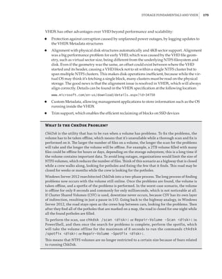 Storage Fundamentals and VHDX |  175
VHDX has other advantages over VHD beyond performance and scalability:
◆
◆ Protection against corruption caused by unplanned power outages, by logging updates to
the VHDX Metadata structures
◆
◆ Alignment with physical disk structures automatically and 4KB sector support. Alignment
was a big performance problem for early VHD, which was caused by the VHD file geom-
etry, such as virtual sector size, being different from the underlying NTFS filesystem and
disk. Even if the geometry was the same, an offset could exist between where the VHD
started and its header, causing a VHD block not to sit within a single NTFS cluster but to
span multiple NTFS clusters. This makes disk operations inefficient, because while the vir-
tual OS may think it’s fetching a single block, many clusters must be read on the physical
storage. The good news is that the alignment issue is resolved in VHDX, which will always
align correctly. Details can be found in the VHDX specification at the following location:
www.microsoft.com/en-us/download/details.aspx?id=34750
◆
◆ Custom Metadata, allowing management applications to store information such as the OS
running inside the VHDX
◆
◆ Trim support, which enables the efficient reclaiming of blocks on SSD devices
What Is the ChkDsk Problem?
ChkDsk is the utility that has to be run when a volume has problems. To fix the problems, the
volume has to be taken offline, which means that it’s unavailable while a thorough scan and fix is
performed on it. The larger the number of files on a volume, the longer the scan for the problems
will take and the longer the volume will be offline. For example, a 2TB volume filled with many
files could be offline for hours or days, depending on the storage subsystem; this is a long time if
the volume contains important data. To avoid long outages, organizations would limit the size of
NTFS volumes, which reduces the number of files. Think of this scenario as a highway that is closed
while a crew walks along, looking for potholes and fixing the few that it finds. This road may be
closed for weeks or months while the crew is looking for the potholes.
Windows Server 2012 rearchitected ChkDsk into a two-phase process. The long process of finding
problems now occurs with the volume still online. Once the problems are found, the volume is
taken offline, and a spotfix of the problems is performed. In the worst-case scenario, the volume
is offline for only 8 seconds and commonly for only milliseconds, which is not noticeable at all.
If Cluster Shared Volumes (CSV) is used, downtime never occurs, because CSV has its own layer
of indirection, resulting in just a pause in I/O. Going back to the highway analogy, in Windows
Server 2012, the road stays open as the crews hop between cars, looking for the problems. Then
after they find all of the potholes that are marked on a map, the road is closed for one night while
all the found potholes are filled.
To perform the scan, use chkdsk /scan disk: or Repair-Volume -Scan disk: in
PowerShell, and then once the search for problems is complete, perform the spotfix, which
will take the volume offline for the maximum of 8 seconds to run the commands chkdsk
/spotfix disk: or Repair-Volume -SpotFix disk:.
This means that NTFS volumes are no longer restricted to a certain size because of fears related
to running ChkDsk.
 