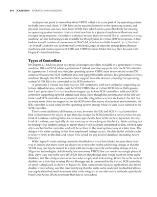 176  |Chapter 4  Storage Configurations
An important point to remember about VHDX is that it is a core part of the operating system
for both server and client. VHDX files can be mounted natively to the operating system, and
physical machines can even boot from VHDX files, which allows great flexibility for moving
an operating system instance from a virtual machine to a physical machine without any real
changes being required. If you have a physical system that you would like to convert to a virtual
machine, several technologies are available for this physical-to-virtual (P2V) conversion. A free
tool for a small number of conversions is Disk2vhd, which is available from https://technet
.microsoft.com/en-us/sysinternals/ee656415.aspx. It takes the storage from physical
machines and creates equivalent VHD and VHDX (version 2) files that can then be used with
Hyper-V virtual machines.
Types of Controllers
In Chapter 2, I told you about two types of storage controllers available in a generation 1 virtual
machine, IDE and SCSI, while a generation 2 virtual machine supports only the SCSI controller.
In a generation 1 virtual machine, the operating system VHDX must be connected to the IDE
controller because the SCSI controller does not support bootable devices. In a generation 2 virtual
machine, though, the SCSI controller does support bootable devices, allowing the operating
system VHDX file to be connected to the SCSI controller.
A generation 1 virtual machine has two IDE controllers, with each controller supporting up
to two virtual devices, which could be VHD/VHDX files or virtual DVD drives. Both genera-
tion 1 and generation 2 virtual machines support up to four SCSI controllers, with each SCSI
controller supporting up to 64 virtual hard disks. Even though the performance of the IDE con-
troller and SCSI controller are equivalent, once the integration services are loaded, the fact that
so many more disks are supported on the SCSI controller means that in most environments, the
IDE controller is used solely for the operating system storage while all data disks connect to the
SCSI controller.
There is one additional difference, or was, between the IDE and SCSI virtual controllers
that is important to be aware of and that also makes the SCSI controller a better choice for any
kind of database: caching behavior, or more specifically, how write cache is reported. For any
kind of database, you typically do not want any write caching on the device. Write caching is a
technology that enables storage to report that a write has been committed to disk, while it actu-
ally is cached in the controller and will be written in the most optimal way at a later time. The
danger with write caching is that if an unplanned outage occurs, the data in the volatile cache
is never written to the disk and is lost. This is bad for any kind of database, including Active
Directory.
With Hyper-V, write caching cannot be disabled on virtual hard disks, because there is no
way to ensure that there is not an always-on write cache on the underlying storage or that the
VHDX may one day be moved to a disk with an always-on write cache using storage or Live
Migration technologies. Additionally, because many VHDX files can reside on a single physical
disk, there is no way to be sure all VHDX files on the physical disk would want the write cache
disabled, and the configuration of write-cache is a physical disk setting. When the write cache is
disabled on a disk that is using Device Manager and is connected to the virtual SCSI controller,
an error is displayed, as shown in Figure 4.1. This is important, because applications also try to
disable write caching, and the error notifying that the write cache could not be disabled allows
any application that needs to ensure data write integrity to use alternative methods, specifically
Force Unit Access (FUA), to ensure that data is not cached.
 