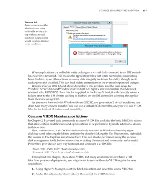 Storage Fundamentals and VHDX |  177
When applications try to disable write caching on a virtual disk connected to an IDE control-
ler, no error is returned. This makes the application think that write caching has successfully
been disabled, so no other actions to ensure data integrity are taken. In reality, though, write
caching was not disabled. This can lead to data corruptions in the event of unplanned outages.
Windows Server 2012 R2 and above do not have this problem, and the good news for
Windows Server 2012 and Windows Server 2008 R2 Hyper-V environments is that Microsoft
released a fix, KB2853952. Once this fix is applied to the Hyper-V host, it will correctly return a
failure error to the VM if write caching is disabled on the IDE controller, allowing the applica-
tions then to leverage FUA.
As you move forward with Windows Server 2012 R2 and generation 2 virtual machines, you
don’t have many choices to make: You will use a virtual SCSI controller, and you will use VHDX
files for the best set of features and scalability.
Common VHDX Maintenance Actions
In Chapter 2, I covered basic commands to create VHDX files and also the basic Edit Disk actions
that allow certain modifications and optimizations to be performed. I provide additional details
in this section.
First, as mentioned, a VHDX file can be natively mounted in Windows Server by right-
clicking it and selecting the Mount option or by double-clicking the file. To unmount, right-click
the volume in File Explorer and choose Eject. This can also be performed using the various
disk management tools, but for automation, scripting the mount and unmounts can be useful.
PowerShell provides an easy way to mount and unmount a VHDX file:
Mount-VHD -Path D:Virtualsnewdyn.vhdx
Dismount-VHD -Path D:Virtualsnewdyn.vhdx
Throughout this chapter, I talk about VHDX, but many environments will have VHD
files from previous deployments; you might want to convert them to VHDX to gain the new
capabilities:
	1.	 Using Hyper-V Manager, start the Edit Disk action, and select the source VHD file.
	2.	 Under the action, select Convert, and then select the VHDX format.
Figure 4.1
An error occurs as the
administrator tries
to disable write cach-
ing within a virtual
machine. Applications
would receive a similar
error condition.
 