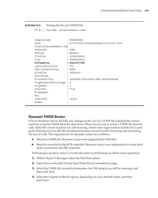 Storage Fundamentals and VHDX |  179
Listing 4.1:	 Setting the Size of a VHDX File
PS E:  Get-VHD .win81nondomain.vhdx
 
 
ComputerName : SAVDALHV01
Path : E:Virtualswin81nondomainVirtual Hard
Diskswin81nondomain.vhdx
VhdFormat : VHDX
VhdType : Dynamic
FileSize : 11983126528
Size : 85899345920
MinimumSize : 64423477760
LogicalSectorSize : 512
PhysicalSectorSize : 4096
BlockSize : 33554432
ParentPath :
DiskIdentifier : ae420626-f01e-4dfa-a0a5-468ffdfe95ad
FragmentationPercentage : 6
Alignment : 1
Attached : True
DiskNumber :
Key :
IsDeleted : False
Number :
Dynamic VHDX Resize
Prior to Windows Server 2012 R2, any changes to the size of a VHDX file required the virtual
machine using the VHDX file to be shut down. There was no way to resize a VHDX file dynami-
cally while the virtual machine was still running, which some organizations found to be a pain
point. Windows Server 2012 R2 introduced dynamic resize for both increasing and decreasing
the size of a file. The requirements for dynamic resize are as follows:
◆
◆ Must be a VHDX file. Dynamic resize is not supported for VHD files.
◆
◆ Must be connected to the SCSI controller. Dynamic resize is not supported for virtual hard
disks connected to the IDE controller.
Performing a dynamic resize is exactly the same as performing an offline resize operation:
	1.	 Within Hyper-V Manager, select the Edit Disk option.
	2.	 Click Next on the Edit Virtual Hard Disk Wizard introduction page.
	3.	 Select the VHDX file to modify (remember, the VM using it can still be running), and
then click Next.
	4.	 Select the Expand or Shrink option, depending on your desired action, and then
click Next.
 