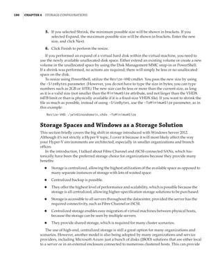180  |Chapter 4  Storage Configurations
	5.	 If you selected Shrink, the minimum possible size will be shown in brackets. If you
selected Expand, the maximum possible size will be shown in brackets. Enter the new
size, and click Next.
	6.	 Click Finish to perform the resize.
If you performed an expand of a virtual hard disk within the virtual machine, you need to
use the newly available unallocated disk space. Either extend an existing volume or create a new
volume in the unallocated space by using the Disk Management MMC snap-in or PowerShell.
If a shrink was performed, no actions are required; there will simply be less or no unallocated
space on the disk.
To resize using PowerShell, utilize the Resize-VHD cmdlet. You pass the new size by using
the -SizeBytes parameter. (However, you do not have to type the size in bytes; you can type
numbers such as 2GB or 10TB.) The new size can be less or more than the current size, as long
as it is a valid size (not smaller than the MinimumSize attribute, and not larger than the VHDX
64TB limit or than is physically available if it is a fixed-size VHDX file). If you want to shrink the
file as much as possible, instead of using -SizeBytes, use the -ToMinimumSize parameter, as in
this example:
Resize-VHD .win81nondomain.vhdx -ToMinimumSize
Storage Spaces and Windows as a Storage Solution
This section briefly covers the big shift in storage introduced with Windows Server 2012.
Although it’s not strictly a Hyper-V topic, I cover it because it will most likely affect the way
your Hyper-V environments are architected, especially in smaller organizations and branch
offices.
In the introduction, I talked about Fibre Channel and iSCSI-connected SANs, which his-
torically have been the preferred storage choice for organizations because they provide many
benefits:
◆
◆ Storage is centralized, allowing the highest utilization of the available space as opposed to
many separate instances of storage with lots of wasted space.
◆
◆ Centralized backup is possible.
◆
◆ They offer the highest level of performance and scalability, which is possible because the
storage is all centralized, allowing higher-specification storage solutions to be purchased.
◆
◆ Storage is accessible to all servers throughout the datacenter, provided the server has the
required connectivity, such as Fibre Channel or iSCSI.
◆
◆ Centralized storage enables easy migration of virtual machines between physical hosts,
because the storage can be seen by multiple servers.
◆
◆ They provide shared storage, which is required for many cluster scenarios.
The use of high-end, centralized storage is still a great option for many organizations and
scenarios. However, another model is also being adopted by many organizations and service
providers, including Microsoft Azure: just a bunch of disks (JBOD) solutions that are either local
to a server or in an external enclosure connected to numerous clustered hosts. This can provide
 