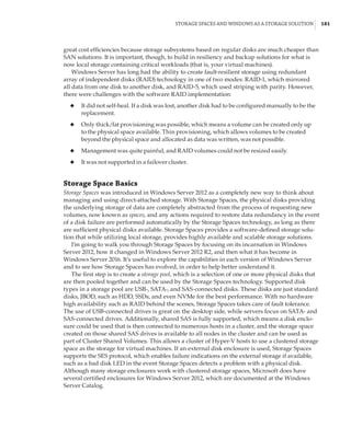 Storage Spaces and Windows as a Storage Solution |  181
great cost efficiencies because storage subsystems based on regular disks are much cheaper than
SAN solutions. It is important, though, to build in resiliency and backup solutions for what is
now local storage containing critical workloads (that is, your virtual machines).
Windows Server has long had the ability to create fault-resilient storage using redundant
array of independent disks (RAID) technology in one of two modes: RAID-1, which mirrored
all data from one disk to another disk, and RAID-5, which used striping with parity. However,
there were challenges with the software RAID implementation:
◆
◆ It did not self-heal. If a disk was lost, another disk had to be configured manually to be the
replacement.
◆
◆ Only thick/fat provisioning was possible, which means a volume can be created only up
to the physical space available. Thin provisioning, which allows volumes to be created
beyond the physical space and allocated as data was written, was not possible.
◆
◆ Management was quite painful, and RAID volumes could not be resized easily.
◆
◆ It was not supported in a failover cluster.
Storage Space Basics
Storage Spaces was introduced in Windows Server 2012 as a completely new way to think about
managing and using direct-attached storage. With Storage Spaces, the physical disks providing
the underlying storage of data are completely abstracted from the process of requesting new
volumes, now known as spaces, and any actions required to restore data redundancy in the event
of a disk failure are performed automatically by the Storage Spaces technology, as long as there
are sufficient physical disks available. Storage Spaces provides a software-defined storage solu-
tion that while utilizing local storage, provides highly available and scalable storage solutions.
I’m going to walk you through Storage Spaces by focusing on its incarnation in Windows
Server 2012, how it changed in Windows Server 2012 R2, and then what it has become in
Windows Server 2016. It’s useful to explore the capabilities in each version of Windows Server
and to see how Storage Spaces has evolved, in order to help better understand it.
The first step is to create a storage pool, which is a selection of one or more physical disks that
are then pooled together and can be used by the Storage Spaces technology. Supported disk
types in a storage pool are USB-, SATA-, and SAS-connected disks. These disks are just standard
disks, JBOD, such as HDD, SSDs, and even NVMe for the best performance. With no hardware
high availability such as RAID behind the scenes, Storage Spaces takes care of fault tolerance.
The use of USB-connected drives is great on the desktop side, while servers focus on SATA- and
SAS-connected drives. Additionally, shared SAS is fully supported, which means a disk enclo-
sure could be used that is then connected to numerous hosts in a cluster, and the storage space
created on those shared SAS drives is available to all nodes in the cluster and can be used as
part of Cluster Shared Volumes. This allows a cluster of Hyper-V hosts to use a clustered storage
space as the storage for virtual machines. If an external disk enclosure is used, Storage Spaces
supports the SES protocol, which enables failure indications on the external storage if available,
such as a bad disk LED in the event Storage Spaces detects a problem with a physical disk.
Although many storage enclosures work with clustered storage spaces, Microsoft does have
several certified enclosures for Windows Server 2012, which are documented at the Windows
Server Catalog.
 