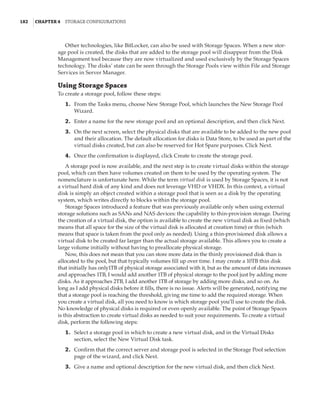 182  |Chapter 4  Storage Configurations
Other technologies, like BitLocker, can also be used with Storage Spaces. When a new stor-
age pool is created, the disks that are added to the storage pool will disappear from the Disk
Management tool because they are now virtualized and used exclusively by the Storage Spaces
technology. The disks’ state can be seen through the Storage Pools view within File and Storage
Services in Server Manager.
Using Storage Spaces
To create a storage pool, follow these steps:
	1.	 From the Tasks menu, choose New Storage Pool, which launches the New Storage Pool
Wizard.
	2.	 Enter a name for the new storage pool and an optional description, and then click Next.
	3.	 On the next screen, select the physical disks that are available to be added to the new pool
and their allocation. The default allocation for disks is Data Store, to be used as part of the
virtual disks created, but can also be reserved for Hot Spare purposes. Click Next.
	4.	 Once the confirmation is displayed, click Create to create the storage pool.
A storage pool is now available, and the next step is to create virtual disks within the storage
pool, which can then have volumes created on them to be used by the operating system. The
nomenclature is unfortunate here. While the term virtual disk is used by Storage Spaces, it is not
a virtual hard disk of any kind and does not leverage VHD or VHDX. In this context, a virtual
disk is simply an object created within a storage pool that is seen as a disk by the operating
system, which writes directly to blocks within the storage pool.
Storage Spaces introduced a feature that was previously available only when using external
storage solutions such as SANs and NAS devices: the capability to thin-provision storage. During
the creation of a virtual disk, the option is available to create the new virtual disk as fixed (which
means that all space for the size of the virtual disk is allocated at creation time) or thin (which
means that space is taken from the pool only as needed). Using a thin-provisioned disk allows a
virtual disk to be created far larger than the actual storage available. This allows you to create a
large volume initially without having to preallocate physical storage.
Now, this does not mean that you can store more data in the thinly provisioned disk than is
allocated to the pool, but that typically volumes fill up over time. I may create a 10TB thin disk
that initially has only1TB of physical storage associated with it, but as the amount of data increases
and approaches 1TB, I would add another 1TB of physical storage to the pool just by adding more
disks. As it approaches 2TB, I add another 1TB of storage by adding more disks, and so on. As
long as I add physical disks before it fills, there is no issue. Alerts will be generated, notifying me
that a storage pool is reaching the threshold, giving me time to add the required storage. When
you create a virtual disk, all you need to know is which storage pool you’ll use to create the disk.
No knowledge of physical disks is required or even openly available. The point of Storage Spaces
is this abstraction to create virtual disks as needed to suit your requirements. To create a virtual
disk, perform the following steps:
	1.	 Select a storage pool in which to create a new virtual disk, and in the Virtual Disks
section, select the New Virtual Disk task.
	2.	 Confirm that the correct server and storage pool is selected in the Storage Pool selection
page of the wizard, and click Next.
	3.	 Give a name and optional description for the new virtual disk, and then click Next.
 