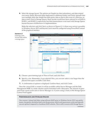 Storage Spaces and Windows as a Storage Solution |  183
	4.	 Select the storage layout. The options are Simple (no data redundancy and data striped
over many disks), Mirrored (data duplicated to additional disks), and Parity (spreads data
over multiple disks like Simple but adds parity data so that in the event of a disk loss, no
data is lost). Prior to Storage Spaces, these layouts would have been referred to as RAID-0,
RAID-1, and RAID-5, respectively, but that nomenclature is not used with Storage Spaces
layouts because of differences in implementation.
Make the selection and click Next, as shown in Figure 4.3. A three-way mirror is possible
in Windows Server 2012 and beyond, but it must be configured using PowerShell instead
of the graphical interface.
Figure 4.3
Creating a new
virtual disk within
a storage space
	5.	 Choose a provisioning type of Thin or Fixed, and click Next.
	6.	 Specify a size. Remember, if you selected Thin, you can now select a size larger than the
physical free space available. Click Next.
	7.	 A confirmation of options is displayed. Confirm them, and click Create.
Once the virtual disk is created, it will be available within Server Manager and the Disk
Management MMC to create volumes and be formatted with a filesystem. The amount of space
used from a pool can be seen in Server Manager or, if you’re using a client, in the Storage Spaces
Control Panel applet.
Performance and Storage Spaces
One concern I always had when using software RAID prior to Windows Server 2012 was perfor-
mance. Any parity calculation had to use the processor, which used up processor cycles and typically
was not optimal compared to a hardware RAID solution. This is still a concern with Storage Spaces.
continues
 