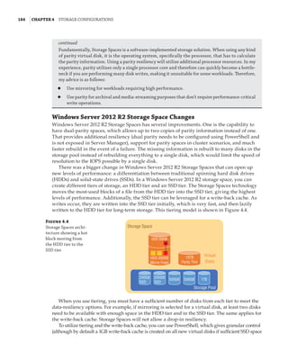 184  |Chapter 4  Storage Configurations
Windows Server 2012 R2 Storage Space Changes
Windows Server 2012 R2 Storage Spaces has several improvements. One is the capability to
have dual-parity spaces, which allows up to two copies of parity information instead of one.
That provides additional resiliency (dual parity needs to be configured using PowerShell and
is not exposed in Server Manager), support for parity spaces in cluster scenarios, and much
faster rebuild in the event of a failure. The missing information is rebuilt to many disks in the
storage pool instead of rebuilding everything to a single disk, which would limit the speed of
resolution to the IOPS possible by a single disk.
There was a bigger change in Windows Server 2012 R2 Storage Spaces that can open up
new levels of performance: a differentiation between traditional spinning hard disk drives
(HDDs) and solid-state drives (SSDs). In a Windows Server 2012 R2 storage space, you can
create different tiers of storage, an HDD tier and an SSD tier. The Storage Spaces technology
moves the most-used blocks of a file from the HDD tier into the SSD tier, giving the highest
levels of performance. Additionally, the SSD tier can be leveraged for a write-back cache. As
writes occur, they are written into the SSD tier initially, which is very fast, and then lazily
written to the HDD tier for long-term storage. This tiering model is shown in Figure 4.4.
Fundamentally, Storage Spaces is a software-implemented storage solution. When using any kind
of parity virtual disk, it is the operating system, specifically the processor, that has to calculate
the parity information. Using a parity resiliency will utilize additional processor resources. In my
experience, parity utilizes only a single processor core and therefore can quickly become a bottle-
neck if you are performing many disk writes, making it unsuitable for some workloads. Therefore,
my advice is as follows:
◆
◆ Use mirroring for workloads requiring high performance.
◆
◆ Use parity for archival and media-streaming purposes that don’t require performance-critical
write operations.
SSD 50GB
HDD 300GB
Mirror Fixed
200GB
SSD
200GB
SSD
500GB 500GB 1TB
10TB
Parity Thin
Virtual
Disks
Storage Pool
Storage Space
Figure 4.4
Storage Spaces archi-
tecture showing a hot
block moving from
the HDD tier to the
SSD tier
When you use tiering, you must have a sufficient number of disks from each tier to meet the
data-resiliency options. For example, if mirroring is selected for a virtual disk, at least two disks
need to be available with enough space in the HDD tier and in the SSD tier. The same applies for
the write-back cache. Storage Spaces will not allow a drop-in resiliency.
To utilize tiering and the write-back cache, you can use PowerShell, which gives granular control
(although by default a 1GB write-back cache is created on all new virtual disks if sufficient SSD space
continued
 