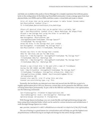 Storage Spaces and Windows as a Storage Solution |  185
and disks are available in the pool), or Server Manager for a simpler experience but with less granu-
larity in the configuration. In the following PowerShell commands, I create a storage space from four
physical disks, two HDDs and two SSDs, and then create a virtual disk and create a volume:
#List all disks that can be pooled and output in table format (format-table)
Get-PhysicalDisk -CanPool $True | `
ft FriendlyName,OperationalStatus,Size,MediaType
#Store all physical disks that can be pooled into a variable, $pd
$pd = (Get-PhysicalDisk -CanPool $True | Where MediaType -NE UnSpecified)
#Create a new Storage Pool using the disks in variable $pd
#with a name of My Storage Pool
New-StoragePool -PhysicalDisks $pd `
–StorageSubSystemFriendlyName Storage Spaces* `
-FriendlyName My Storage Pool
#View the disks in the Storage Pool just created
Get-StoragePool -FriendlyName My Storage Pool | `
Get-PhysicalDisk | Select FriendlyName, MediaType
 
#Create two tiers in the Storage Pool created.
#One for SSD disks and one for HDD disks
$ssd_Tier = New-StorageTier -StoragePoolFriendlyName My Storage Pool `
-FriendlyName SSD_Tier -MediaType SSD
$hdd_Tier = New-StorageTier -StoragePoolFriendlyName My Storage Pool `
-FriendlyName HDD_Tier -MediaType HDD
 
#Create a new virtual disk in the pool with a name of TieredSpace
#using the SSD (50GB) and HDD (300GB) tiers
$vd1 = New-VirtualDisk -StoragePoolFriendlyName My Storage Pool `
-FriendlyName TieredSpace -StorageTiers @($ssd_tier, $hdd_tier) `
-StorageTierSizes @(50GB, 300GB) -ResiliencySettingName Mirror `
-WriteCacheSize 1GB
#cannot also specify -size if using tiers and also
#cannot use provisioning type, e.g. Thin
Normally, the hot blocks are detected over time and moved into the SSD tier as part of a
nightly optimization job at 1:00 a.m. However, certain files can be pinned to the SSD tier, which
will keep them there permanently. To pin a file to the SSD tier and then force a tier optimization,
use the following commands:
Set-FileStorageTier –FilePath M:Importanttest.vhd `
-DesiredStorageTier ($vd1 | Get-StorageTier –MediaType SSD)
Optimize-Volume –DriveLetter M –TierOptimize
With Storage Spaces technology, you can create flexible and high-performing storage solu-
tions using direct-attached disks, which can be useful in various scenarios and architectures. I
walk through Storage Spaces in a video:
www.youtube.com/watch?v=x8KlY-aP9oEfeature=sharelist=UUpIn7ox7j7bH_OFj7tYouOQ
The use of tiering is a great feature for virtualization and will help you get the highest over-
all performance without having to use high-end storage for the entire storage solution.
 