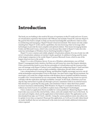 Introduction 
The book you are holding is the result of 20 years of experience in the IT world and over 15 years
of virtualization experience that started with VMware and includes Virtual PC and now Hyper-V.
My goal for this book is simple: to help you become knowledgeable and effective when it comes
to architecting and managing a Hyper-V-based virtual environment. This means not only under-
standing how Hyper-V works and its capabilities, but also knowing when to leverage other
technologies to provide the most complete and optimal solution. That means leveraging System
Center and Microsoft Azure, which I also cover because they relate to Hyper-V. I also dive into
some key technologies of Windows Server that bring benefits to Hyper-V.
Hyper-V is now a mature and widely adopted virtualization solution. It is one of only two x86
server virtualization solutions in Gartner’s leader quadrant. In addition to being used by many
of the largest companies in the world, Hyper-V powers Microsoft Azure, which is one of the
largest cloud services in the world.
Hyper-V is a role of Windows Server. If you are a Windows administrator, you will find
Hyper-V management fairly intuitive, but there are still many key areas that require attention.
I have structured this book to cover the key principles of virtualization and the resources that
you will manage with Hyper-V before I cover installing and configuring Hyper-V itself and then
move on to advanced topics such as high availability, replication, private cloud, and more.
I am a strong believer in learning by doing, and therefore I highly encourage you to try out all
of the technologies and principles I cover in this book. You don’t need a huge lab environment. For
most topics, you could use a single machine with Windows Server installed and 8GB of memory
to enable a few virtual machines to run concurrently. Ideally, though, having at least two servers
will help with the replication and high-availability concepts. In this book, sometimes you’ll see
step-by-step instructions to guide you through a process, sometimes I link to an external source
that already has a good step-by-step guide, and sometimes I link to videos that I have posted
to ensure maximum understanding. With Windows 10, Hyper-V is included in the box, so even
without any kind of server, it is possible to explore many of the Hyper-V technologies.
I have created an application that is available for various platforms: Mastering Hyper-V 2016.
It provides easy access to the external links, videos, and code samples that I use in this book. As
you read each chapter, check out the application to find related content. The application can be
downloaded from www.savilltech.com/mhv. Using the various platform stores also allows me
to update it over time as required. Please get this application, as I will use it to add videos based
on reader feedback that are not referenced in the main text and include additional information
where required.
 