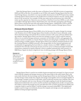 Storage Spaces and Windows as a Storage Solution |  187
Note that Storage Spaces works the same as Windows Server 2012 R2 in terms of supporting
HDD and SSD as the tiers. It is possible to use NVMe with regular Storage Spaces (but not clus-
tered Storage Spaces, since there is no way to enable shared access to the PCI Express bus outside
of Storage Spaces Direct). However, the NVMe drives would be treated as one tier, and the other
drives as the second tier. For example, NVMe may make up the performance tier, while SSD
makes up the capacity tier. However, you can’t have a third tier if you have HDDs as well, which
is possible in Storage Spaces Direct; think hottest, hot, and cold data segregation with Storage
Spaces Direct, but just hot and cold with regular Storage Spaces. Additionally, NTFS is still the
focus filesystem for Storage Spaces in Windows Server 2016, outside of Storage Spaces Direct.
Storage Spaces Direct
I’ve mentioned Storage Spaces Direct (S2D) a lot so far because it’s a game changer for storage
with Windows Server 2016. Storage Spaces Direct builds on the idea of more efficiently using
direct-attached storage and extends this to cluster scenarios with a pure software-defined stor-
age solution. Storage Spaces Direct uses the local storage in servers, which could be internal
disks or in an external storage enclosure connected via SAS HBA or SATA, and aggregates the
storage to make it available as a Cluster Shared Volume providing high availability for the data
and providing a scalable solution. Storage Spaces Direct uses industry-standard hardware and
the existing Ethernet or RDMA network as the storage fabric for the internal replication and
coordination of aggregating the local disks to a cluster volume over SMB 3. RDMA is recom-
mended for the network connectivity because of its low server overhead and higher bandwidth
connections compared to regular Ethernet, which is enabled automatically when present via
SMB Direct. Figure 4.6 shows a high-level view of utilizing storage with Storage Spaces Direct.
Figure 4.6
High-level view of
Storage Spaces
Direct utilizing SMB
3 to aggregate local
storage for nodes in
a cluster
SAS SAS SAS
SMB 3
Cluster
SAS
Storage Spaces Direct is used in two models: hyperconverged and converged. In a hyperconverged
model, both the compute and storage resources are the same nodes in the same cluster; that is, the
same nodes that have the local storage used by Storage Spaces Direct are also hosting the VMs that
use that storage. In this model, the compute and storage scale together and are managed together. If
more storage is needed, you have to add nodes, which would also increase your compute scale even
if this is not required, and vice versa. Because of this tight coupling of scale, the hyperconverged
deployment model tends to be used in small-to-medium sized deployments. In the converged model,
one cluster is used for the storage services and offers the CSVs via Scale-out File Servers (SoFS), and
a separate cluster is used for Hyper-V and the storage is accessed using SMB 3. This deployment
model is used for larger environments, because the compute and storage can scale separately in
addition to being managed separately.
 