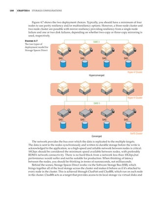 188  |Chapter 4  Storage Configurations
Figure 4.7 shows the two deployment choices. Typically, you should have a minimum of four
nodes to use parity resiliency and/or multiresiliency options. However, a three-node cluster and
two-node cluster are possible with mirror resiliency providing resiliency from a single-node
failure and one or two disk failures, depending on whether two-copy or three-copy mirroring is
used, respectively.
Figure 4.7
The two types of
deployment model for
Storage Spaces Direct
SAS SAS SAS
SMB 3
Hyper-V Cluster
Hyper-V Cluster
SoFS Cluster
Hyperconverged
Converged
SAS
SAS SAS SAS
SMB 3
SAS
The network provides the bus over which the data is replicated to the multiple targets.
The data is sent to the nodes synchronously and written to durable storage before the write is
acknowledged to the application, so a high-speed and reliable network between nodes is critical.
10Gbps should be considered the minimum speed available between nodes, with preferably
RDMA network connectivity. There is no hard block from a network less than 10Gbps,but
performance would suffer and not be suitable for production. When thinking of latency
between the nodes, you should be thinking in terms of nanoseconds, not milliseconds.
Behind the scenes, Storage Spaces Direct works via the Software Storage Bus (SSB), which
brings together all of the local storage across the cluster and makes it behave as if it’s attached to
every node in the cluster. This is achieved through ClusPort and ClusBflt, which run on each node
in the cluster. ClusBflt acts as a target that provides access to its local storage via virtual disks and
 