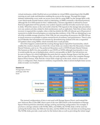 Storage Spaces and Windows as a Storage Solution |  189
virtual enclosures, while ClusPort acts as an initiator (a virtual HBA) connecting to the ClusBflt
running on each node and therefore enabling the access to the storage. Through this target-
initiator relationship, every node can access every disk by using SMB 3 as the storage fabric with
a new block-mode transfer feature which is interesting, as SMB is normally a file-based protocol,
although the B in SMB stands for block. Additionally, a fairness algorithm is utilized to ensure
that local application I/O has priority over system requests and that all nodes receive fair access
to disks. What this means in the real-world is that the VM requests to the storage take precedence
over any system activities related to disk maintenance, such as replication. Note that at times when
recovery is required (for example, when a disk has failed), the SSB will allocate up to 20 percent of
resources to enable forward progress on restoring data resiliency if the VMs are attempting to use
all of the available storage resources. If the VMs are not consuming all resources, the SSB will use
as much resources as possible to restore normal levels of resiliency and performance. There is also
an I/O blender that streamlines I/O streams by derandomizing random I/Os into a sequential
I/O pattern when using HDDs, which normally have a seek penalty.
All of this happens underneath the existing Storage Spaces SpacePort functionality, which
enables the creation of pools on which the virtual disks are created, then the filesystem, Cluster
Shared Volumes, and so on. The preferred filesystem used is CSVFS (Cluster Shared Volume
File System) on ReFS. It is also possible to use CSVFS on NTFS; although functionality is lost,
it would enable the use of deduplication, which is not possible on ReFS. The full picture can
be seen in Figure 4.8, which highlights the parts that are regular Storage Spaces and the parts
that are specific to Storage Spaces Direct; they all work together to deliver the complete Storage
Spaces Direct feature. Note that the virtual disk is high up in the stack, which is where resil-
iency is configured. Then, based on resiliency requirements, data is stored multiple times across
disks in nodes via ClusPort.
Figure 4.8
Storage Spaces Direct
workings under the
hood
Node 1
Storage Spaces
Storage Spaces
Direct specific
Workload
Block over SMB
Cluster Shared Volumes File System (CSVFS)
File System
Virtual Disks
SpacePort
ClusPort
ClusBflt
Physical Devices
File System
Virtual Disks
SpacePort
ClusPort
ClusBflt
Physical Devices
Node 2
The manual configuration of tiers is not used with Storage Spaces Direct, and instead the
new Software Bus Cache (SBC) that is part of the new SSB (which is the foundation of Storage
Spaces Direct) performs automatic storage caching and tiering configuration. For example, if
you have a storage solution with NVMe, SSDs, and HDDs, the NVMe disks will be used for
caching the hottest data, the SSDs for hot data, and the HDDs for the cold data (everything else).
The NVMe disks provide a read cache for the hottest data as well as providing the initial target
 