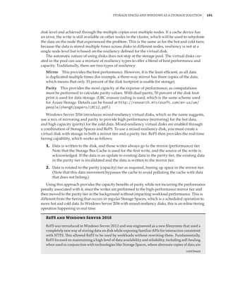 Storage Spaces and Windows as a Storage Solution |  191
disk level and achieved through the multiple copies over multiple nodes. If a cache device has
an error, the write is still available on other nodes in the cluster, which will be used to rehydrate
the data on the node that experienced the problem. This is the same as for the hot and cold tiers;
because the data is stored multiple times across disks in different nodes, resiliency is not at a
single node level but is based on the resiliency defined for the virtual disk.
The automatic nature of using disks does not stop at the storage pool. The virtual disks cre-
ated in the pool can use a mixture of resiliency types to offer a blend of best performance and
capacity. Traditionally, there are two types of resiliency:
Mirror    This provides the best performance. However, it is the least efficient, as all data
is duplicated multiple times (for example, a three-way mirror has three copies of the data,
which means that only 33 percent of the disk footprint is usable for storage).
Parity    This provides the most capacity at the expense of performance, as computations
must be performed to calculate parity values. With dual-parity, 50 percent of the disk foot-
print is used for data storage. (LRC erasure coding is used, which is the same scheme used
for Azure Storage. Details can be found at http://research.microsoft.com/en-us/um/
people/chengh/papers/LRC12.pdf.)
Windows Server 2016 introduces mixed-resiliency virtual disks, which as the name suggests,
use a mix of mirroring and parity to provide high performance (mirroring) for the hot data,
and high capacity (parity) for the cold data. Mixed-resiliency virtual disks are enabled through
a combination of Storage Spaces and ReFS. To use a mixed-resiliency disk, you must create a
virtual disk with storage in both a mirror tier and a parity tier. ReFS then provides the real-time
tiering capability, which works as follows:
	1.	 Data is written to the disk, and those writes always go to the mirror (performance) tier.
Note that the Storage Bus Cache is used for the first write, and the source of the write is
acknowledged. If the data is an update to existing data in the parity tier, the existing data
in the parity tier is invalidated and the data is written to the mirror tier.
	2.	 Data is rotated to the parity (capacity) tier as required, freeing up space in the mirror tier.
(Note that this data movement bypasses the cache to avoid polluting the cache with data
that does not belong.)
Using this approach provides the capacity benefits of parity while not incurring the performance
penalty associated with it, since the writes are performed to the high-performance mirror tier and
then moved to the parity tier in the background without impacting workload performance. This is
different from the tiering that occurs in regular Storage Spaces, which is a scheduled operation to
move hot and cold data. In Windows Server 2016 with mixed-resiliency disks, this is an inline tiering
operation happening in real time.
ReFS and Windows Server 2016
ReFS was introduced in Windows Server 2012 and was engineered as a new filesystem that used a
completely new way of storing data on disk while exposing familiar APIs for interaction consistent
with NTFS. This allowed ReFS to be used by workloads without rewriting them. Fundamentally,
ReFS focused on maintaining a high level of data availability and reliability, including self-healing
when used in conjunction with technologies like Storage Spaces, where alternate copies of data are
continues
 