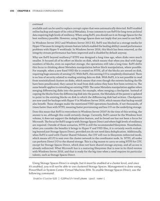 192  |Chapter 4  Storage Configurations
available and can be used to replace corrupt copies that were automatically detected. ReFS enabled
online backup and repair of its critical Metadata. It was common to use ReFS for long-term archival
data requiring high levels of resiliency. When using ReFS, you should use it on Storage Spaces for the
best resiliency possible. However, using Storage Spaces does not imply that you need to use ReFS.
In Windows Server 2012 and Windows Server 2012 R2, ReFS was blocked as a storage media for
Hyper-V because its integrity stream feature (which enabled the healing ability) caused performance
problems with Hyper-V workloads. In Windows Server 2016, this block has been removed, as the
integrity stream performance has been improved and is disabled by default anyway.
Why use ReFS beyond resiliency? NTFS was designed a long time ago, when disks were much
smaller. It focused all of its effort on blocks on disk, which means that when you deal with large
numbers of blocks, even on superfast storage, the operations still take a long time. ReFS shifts
this focus to thinking about Metadata manipulation before block manipulation, where possible.
For example, when a new fixed VHD file is created on NTFS, all of the blocks are zeroed on disk,
requiring huge amounts of zeroing I/O. With ReFS, this zeroing I/O is completely eliminated. There
is no loss of security related to reading existing data on disk. With ReFS, it is not possible to read
from noninitialized clusters on disks, which means that even though the extents backing the file
have been preallocated, they cannot be read from disk unless they have first been written to. The
same benefit applies to extending an existing VHD. The same Metadata manipulation applies when
merging differencing disks into the parent; for example, when merging a checkpoint. Instead of
copying the blocks from the differencing disk into the parent, the Metadata of the parent is updated
to point to the existing blocks on disk to which the differencing disk had written. Checkpoints
are now used for backups with Hyper-V in Windows Server 2016, which means that backup would
also benefit. These changes make the mentioned VHD operations hundreds, if not thousands, of
times faster than with NTFS, meaning faster provisioning and less I/O on the underlying storage.
Does this mean that ReFS is everywhere in Windows Server 2016? At the time of this writing, the
answer is no, although this could certainly change. Currently, ReFS cannot be the Windows boot
volume, it does not support the deduplication feature, and its broad use has not been a focus for
Microsoft. The focus for ReFS usage is with Storage Spaces Direct and where high levels of resiliency
are required. Outside of those scenarios, NTFS is still the recommended filesystem. Nonetheless,
when you consider the benefits it brings to Hyper-V and VHD files, it is certainly worth evaluat-
ing beyond just Storage Spaces Direct, provided you do not need data deduplication. Additionally,
when ReFS is used with Cluster Shared Volumes, the CSV will run in filesystem redirected mode,
which means all I/O is sent over the cluster network to the coordinator node. In NTFS, all nodes
can perform Direct I/O to the shared storage. This is a big reason to carry on using NTFS for CSV,
except for Storage Spaces Direct, which does not have shared storage anyway, and all access is
already redirected. What Microsoft has is a maturing filesystem that is now in its third version
with Windows Server 2016, and that is ready for the big time when a need requires its particular
talents, such as Storage Spaces Direct.
Using Storage Spaces Direct is simple, but it must be enabled at a cluster level, and once
it’s enabled, you will not be able to use clustered Storage Spaces. Management is done using
PowerShell or System Center Virtual Machine 2016. To enable Storage Spaces Direct, use the
following command:
Enable-ClusterS2D [-S2DPoolFriendlyName pool name]
continued
 