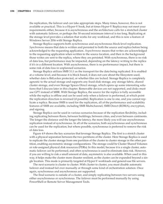 194  |Chapter 4  Storage Configurations
the replication, the failover and can take appropriate steps. Many times, however, this is not
available or practical. This is a Hyper-V book, but at times Hyper-V Replica may not meet your
requirements either, because it is asynchronous and the architecture calls for a stretched cluster
with automatic failover, or perhaps the 30-second minimum interval is too long. Replicating at
the storage level provides a solution that works for any workload, and this is now a feature of
Windows Server 2016 with Storage Replica.
Storage Replica supports both synchronous and asynchronous block-level replication.
Synchronous means that data is written and persisted to both the source and replica before being
acknowledged to the requesting application. Asynchronous means that writes are acknowledged
to the requesting application when written to the source location, and then in the background
those writes are sent to the replica, where they are persisted. With synchronous, there is no risk
of data loss, but performance may be impacted, depending on the latency writing to the replica
if it’s in a different location. With asynchronous, there is no performance impact, but there is
some risk of data loss in unplanned scenarios.
Storage Replica utilizes SMB 3.1.1 as the transport for the data being replicated. It is enabled
at a volume level, and because it is block based, it does not care about the filesystem used,
whether data is BitLocker protected, or whether files are locked. Storage Replica is completely
agnostic to the actual storage and supports any fixed-disk storage, any storage fabric, shared
cluster storage, and even Storage Spaces Direct storage, which opens up some interesting solu-
tions that I discuss later in this chapter. Removable devices are not supported, and disks must
use GPT instead of MBR. With Storage Replica, the source for the replica is fully accessible
while the replica is offline and can be used only when a failover is performed, at which point
the replication direction is reversed (if possible). Replication is one to one, and you cannot rep-
licate a replica. Because SMB is used for the replication, all of the performance and scalability
features of SMB are available, including SMB Multichannel, SMB Direct (RDMA), encryption,
and signing.
Storage Replica can be used in various scenarios because of the replication flexibility, includ-
ing replicating between floors, between buildings, between cities, and even between continents.
The longer the distance and the longer the latency, the more likely you will use asynchronous
replication instead of synchronous. In all of the scenarios, both asynchronous and synchronous
can be used for the replication, but where possible, synchronous is preferred to remove the risk
of data loss.
Figure 4.9 shows the key scenarios that leverage Storage Replica. The first is a stretch cluster
with a physical separation between the two partitions of the cluster. Here Storage Replica is used
to replicate the cluster storage from one partition of the cluster to cluster storage in the other par-
tition, enabling asymmetric storage configurations. The storage could be Cluster Shared Volumes
or role-assigned physical disk resources (PDRs). In this model, because it is a single cluster, auto-
matic failover can be performed, and often synchronous is used to eliminate data risk. However,
if you are willing to risk a small amount of data, asymmetric is also available. When used in this
way, it helps make the cluster more disaster resilient, as the cluster can be expanded beyond a sin-
gle location. This mode is primarily targeted at Hyper-V workloads and general-use file servers.
The next scenario is cluster to cluster. With cluster to cluster, you must disable automatic
failover and instead fail over manually or through some kind of orchestration solution. Once
again, synchronous and asynchronous are supported.
The final scenario is outside of a cluster, and simply replicating between two servers using
either asynchronous or synchronous. The failover must be performed manually by using
PowerShell or Remote Server Management Tools.
 