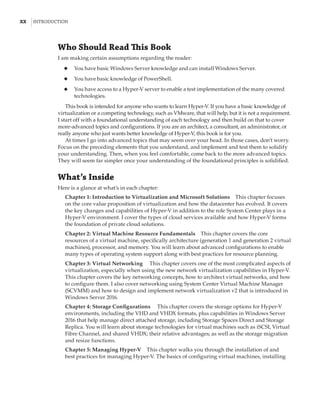 xx  |Introduction
Who Should Read This Book
I am making certain assumptions regarding the reader:
◆
◆ You have basic Windows Server knowledge and can install Windows Server.
◆
◆ You have basic knowledge of PowerShell.
◆
◆ You have access to a Hyper-V server to enable a test implementation of the many covered
technologies.
This book is intended for anyone who wants to learn Hyper-V. If you have a basic knowledge of
virtualization or a competing technology, such as VMware, that will help, but it is not a requirement.
I start off with a foundational understanding of each technology and then build on that to cover
more-advanced topics and configurations. If you are an architect, a consultant, an administrator, or
really anyone who just wants better knowledge of Hyper-V, this book is for you.
At times I go into advanced topics that may seem over your head. In those cases, don’t worry.
Focus on the preceding elements that you understand, and implement and test them to solidify
your understanding. Then, when you feel comfortable, come back to the more advanced topics.
They will seem far simpler once your understanding of the foundational principles is solidified.
What’s Inside
Here is a glance at what’s in each chapter:
Chapter 1: Introduction to Virtualization and Microsoft Solutions    This chapter focuses
on the core value proposition of virtualization and how the datacenter has evolved. It covers
the key changes and capabilities of Hyper-V in addition to the role System Center plays in a
Hyper-V environment. I cover the types of cloud services available and how Hyper-V forms
the foundation of private cloud solutions.
Chapter 2: Virtual Machine Resource Fundamentals    This chapter covers the core
resources of a virtual machine, specifically architecture (generation 1 and generation 2 virtual
machines), processor, and memory. You will learn about advanced configurations to enable
many types of operating system support along with best practices for resource planning.
Chapter 3: Virtual Networking     This chapter covers one of the most complicated aspects of
virtualization, especially when using the new network virtualization capabilities in Hyper-V.
This chapter covers the key networking concepts, how to architect virtual networks, and how
to configure them. I also cover networking using System Center Virtual Machine Manager
(SCVMM) and how to design and implement network virtualization v2 that is introduced in
Windows Server 2016.
Chapter 4: Storage Configurations     This chapter covers the storage options for Hyper-V
environments, including the VHD and VHDX formats, plus capabilities in Windows Server
2016 that help manage direct attached storage, including Storage Spaces Direct and Storage
Replica. You will learn about storage technologies for virtual machines such as iSCSI, Virtual
Fibre Channel, and shared VHDX; their relative advantages; as well as the storage migration
and resize functions.
Chapter 5: Managing Hyper-V    This chapter walks you through the installation of and
best practices for managing Hyper-V. The basics of configuring virtual machines, installing
 