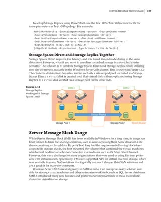 Server Message Block Usage |  197
To set up Storage Replica using PowerShell, use the New-SRPartnership cmdlet with the
same parameters as Test-SRTopology. For example:
New-SRPartnership -SourceComputerName server -SourceRGName name `
-SourceVolumeName drive: -SourceLogVolumeName drive: `
-DestinationComputerName server -DestinationRGName name `
-DestinationVolumeName drive: -DestinationLogVolumeName drive: `
-LogSizeInBytes size, 8GB by default `
[-ReplicationMode Asynchronous, Synchronous is the default]
Storage Spaces Direct and Storage Replica Together
Storage Spaces Direct requires low latency, and it is based around nodes being in the same
datacenter. However, what if you want to use direct-attached storage in a stretched cluster
scenario? The solution is to combine Storage Spaces Direct and Storage Replica while utilizing
new site-awareness available in the Windows Server 2016 cluster. This is shown in Figure 4.12:
The cluster is divided into two sites, and in each site a site-scoped pool is created via Storage
Spaces Direct; a virtual disk is created, and that virtual disk is then replicated using Storage
Replica to a virtual disk created on a storage pool on the other side.
Figure 4.12
Storage Replica
working with Storage
Spaces Direct
Stretch Cluster
Storage Replica
SMB 3
SAS SAS
Virtual Disk 1
Storage Pool 1 Storage Pool 2
SAS SAS
Virtual Disk 2
SMB 3
Server Message Block Usage
While Server Message Block (SMB) has been available in Windows for a long time, its usage has
been limited to basic file-sharing scenarios, such as users accessing their home drives or a file
share containing archived data. Hyper-V had long had the requirement of having block-level
access to its storage; that is, the host mounted the volumes that contained the virtual machines,
which could be direct-attached or connected via mediums such as iSCSI or Fibre Channel.
However, this was a challenge for many organizations that were used to using file-level proto-
cols with virtualization. Specifically, VMware supported NFS for virtual machine storage, which
was available in many NAS solutions that typically are much cheaper than SAN solutions and
are a good fit for many environments.
Windows Server 2012 invested greatly in SMB to make it an enterprise-ready solution suit-
able for storing virtual machines and other enterprise workloads, such as SQL Server databases.
SMB 3 introduced many new features and performance improvements to make it a realistic
choice for virtualization storage.
 