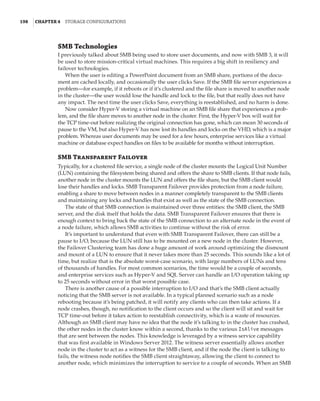 198  |Chapter 4  Storage Configurations
SMB Technologies
I previously talked about SMB being used to store user documents, and now with SMB 3, it will
be used to store mission-critical virtual machines. This requires a big shift in resiliency and
failover technologies.
When the user is editing a PowerPoint document from an SMB share, portions of the docu-
ment are cached locally, and occasionally the user clicks Save. If the SMB file server experiences a
problem—for example, if it reboots or if it’s clustered and the file share is moved to another node
in the cluster—the user would lose the handle and lock to the file, but that really does not have
any impact. The next time the user clicks Save, everything is reestablished, and no harm is done.
Now consider Hyper-V storing a virtual machine on an SMB file share that experiences a prob-
lem, and the file share moves to another node in the cluster. First, the Hyper-V box will wait for
the TCP time-out before realizing the original connection has gone, which can mean 30 seconds of
pause to the VM, but also Hyper-V has now lost its handles and locks on the VHD, which is a major
problem. Whereas user documents may be used for a few hours, enterprise services like a virtual
machine or database expect handles on files to be available for months without interruption.
SMB Transparent Failover
Typically, for a clustered file service, a single node of the cluster mounts the Logical Unit Number
(LUN) containing the filesystem being shared and offers the share to SMB clients. If that node fails,
another node in the cluster mounts the LUN and offers the file share, but the SMB client would
lose their handles and locks. SMB Transparent Failover provides protection from a node failure,
enabling a share to move between nodes in a manner completely transparent to the SMB clients
and maintaining any locks and handles that exist as well as the state of the SMB connection.
The state of that SMB connection is maintained over three entities: the SMB client, the SMB
server, and the disk itself that holds the data. SMB Transparent Failover ensures that there is
enough context to bring back the state of the SMB connection to an alternate node in the event of
a node failure, which allows SMB activities to continue without the risk of error.
It’s important to understand that even with SMB Transparent Failover, there can still be a
pause to I/O, because the LUN still has to be mounted on a new node in the cluster. However,
the Failover Clustering team has done a huge amount of work around optimizing the dismount
and mount of a LUN to ensure that it never takes more than 25 seconds. This sounds like a lot of
time, but realize that is the absolute worst-case scenario, with large numbers of LUNs and tens
of thousands of handles. For most common scenarios, the time would be a couple of seconds,
and enterprise services such as Hyper-V and SQL Server can handle an I/O operation taking up
to 25 seconds without error in that worst possible case.
There is another cause of a possible interruption to I/O and that’s the SMB client actually
noticing that the SMB server is not available. In a typical planned scenario such as a node
rebooting because it’s being patched, it will notify any clients who can then take actions. If a
node crashes, though, no notification to the client occurs and so the client will sit and wait for
TCP time-out before it takes action to reestablish connectivity, which is a waste of resources.
Although an SMB client may have no idea that the node it’s talking to in the cluster has crashed,
the other nodes in the cluster know within a second, thanks to the various IsAlive messages
that are sent between the nodes. This knowledge is leveraged by a witness service capability
that was first available in Windows Server 2012. The witness server essentially allows another
node in the cluster to act as a witness for the SMB client, and if the node the client is talking to
fails, the witness node notifies the SMB client straightaway, allowing the client to connect to
another node, which minimizes the interruption to service to a couple of seconds. When an SMB
 