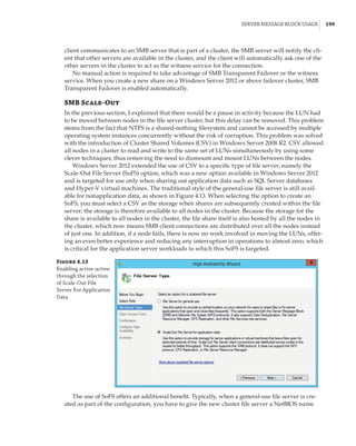 Server Message Block Usage |  199
client communicates to an SMB server that is part of a cluster, the SMB server will notify the cli-
ent that other servers are available in the cluster, and the client will automatically ask one of the
other servers in the cluster to act as the witness service for the connection.
No manual action is required to take advantage of SMB Transparent Failover or the witness
service. When you create a new share on a Windows Server 2012 or above failover cluster, SMB
Transparent Failover is enabled automatically.
SMB Scale-Out
In the previous section, I explained that there would be a pause in activity because the LUN had
to be moved between nodes in the file server cluster, but this delay can be removed. This problem
stems from the fact that NTFS is a shared-nothing filesystem and cannot be accessed by multiple
operating system instances concurrently without the risk of corruption. This problem was solved
with the introduction of Cluster Shared Volumes (CSV) in Windows Server 2008 R2. CSV allowed
all nodes in a cluster to read and write to the same set of LUNs simultaneously by using some
clever techniques, thus removing the need to dismount and mount LUNs between the nodes.
Windows Server 2012 extended the use of CSV to a specific type of file server, namely the
Scale-Out File Server (SoFS) option, which was a new option available in Windows Server 2012
and is targeted for use only when sharing out application data such as SQL Server databases
and Hyper-V virtual machines. The traditional style of the general-use file server is still avail-
able for nonapplication data, as shown in Figure 4.13. When selecting the option to create an
SoFS, you must select a CSV as the storage when shares are subsequently created within the file
server; the storage is therefore available to all nodes in the cluster. Because the storage for the
share is available to all nodes in the cluster, the file share itself is also hosted by all the nodes in
the cluster, which now means SMB client connections are distributed over all the nodes instead
of just one. In addition, if a node fails, there is now no work involved in moving the LUNs, offer-
ing an even better experience and reducing any interruption in operations to almost zero, which
is critical for the application server workloads to which this SoFS is targeted.
Figure 4.13
Enabling active-active
through the selection
of Scale-Out File
Server For Application
Data
The use of SoFS offers an additional benefit. Typically, when a general-use file server is cre-
ated as part of the configuration, you have to give the new cluster file server a NetBIOS name
 