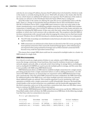 200  |Chapter 4  Storage Configurations
and also its own unique IP address, because that IP address has to be hosted by whichever node
in the cluster is currently hosting the file server. With SoFS, all nodes in the cluster offer the file
service, which means no additional IP addresses are required. The IP addresses of the nodes in
the cluster are utilized via the Distributed Network Name (DNN) that is configured.
All of the nodes in the cluster are offering the same file service and therefore share with the
SoFS. There is a change in functionality between Windows Server 2012 and Windows Server
2012 R2. In Windows Server 2012, a single SMB client connects to only one of the nodes in the
cluster simultaneously, even if establishing multiple connections. When the SMB client initiates
connections, it initially gets a list of all the IP addresses for the hosts in the cluster and picks one
of them for initiating the SMB session. It then uses only that node, unless that node experiences a
problem, in which case it will converse with an alternate node. The exception is that the SMB cli-
ent does communicate with a second node when leveraging the witness service that I previously
discussed. Windows Server 2012 R2 introduced a rebalancing feature that has two components:
◆
◆ The CSV disk ownerships are distributed evenly between all nodes in the cluster, spread-
ing the workload.
◆
◆ SMB connections are rebalanced so that clients are directed to the CSV owner, giving the
most optimal connection when used with clustered Storage Spaces. (This rebalancing is
not required when using symmetrical storage such as Fibre Channel–connected SANs
because every node has equivalent connectivity.)
This means that a single SMB client could now be connected to multiple nodes in a cluster via
SMB instead of a single node.
SMB Multichannel
It is critical to avoid any single points of failure in any solution, and if SMB is being used to
access the storage containing virtual machines, there must be resiliency to prevent a single
network adapter, network cable, or network switch from failing. In storage fabrics, technologies
such as multipath I/O (MPIO) are used to provide multiple paths to storage, and this same idea
is now possible with SMB using SMB Multichannel.
SMB Multichannel allows an SMB client to establish multiple connections for a single session,
providing protection from a single connection failure as well as adding performance. As with
most of the SMB 3 features, no manual steps are required to utilize SMB Multichannel; it hap-
pens automatically. Once the initial SMB connection has been established, the SMB client looks
for additional paths to the SMB server, and where multiple network connections are present,
those additional paths are utilized. This would be apparent if you’re monitoring a file-copy
operation as initially only a single connection’s worth of bandwidth. However, the bandwidth
would double as the second connection was established, and the bandwidth aggregated, then
the third connection, and so on. In the event that a connection fails, there are still other connec-
tions to continue the SMB channel without interruption.
To see whether SMB Multichannel is being utilized from your server, use the Get-SMBConnection
PowerShell cmdlet, which will show the SMB connections to an SMB share. In the following example,
I see that I have only two connections to my server:
PS C: get-smbconnection
 
ServerName ShareName UserName Credential Dialect NumOpens
---------- --------- -------- ---------- ------- --------
savdalsofs.sav... Virtuals NT VIRTUAL ... SAVILLTECH.N... 3.02 4
savdalsofs.sav... Virtuals SAVILLTECH... SAVILLTECH.N... 3.02 2
 