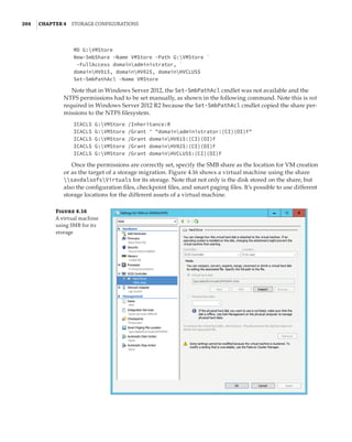204  |Chapter 4  Storage Configurations
MD G:VMStore
New-SmbShare -Name VMStore -Path G:VMStore `
-FullAccess domainadministrator, `
domainHV01$, domainHV02$, domainHVCLUS$
Set-SmbPathAcl -Name VMStore
Note that in Windows Server 2012, the Set-SmbPathAcl cmdlet was not available and the
NTFS permissions had to be set manually, as shown in the following command. Note this is not
required in Windows Server 2012 R2 because the Set-SmbPathAcl cmdlet copied the share per-
missions to the NTFS filesystem.
ICACLS G:VMStore /Inheritance:R
ICACLS G:VMStore /Grant ' domainadministrator:(CI)(OI)F
ICACLS G:VMStore /Grant domainHV01$:(CI)(OI)F
ICACLS G:VMStore /Grant domainHV02$:(CI)(OI)F
ICACLS G:VMStore /Grant domainHVCLUS$:(CI)(OI)F
Once the permissions are correctly set, specify the SMB share as the location for VM creation
or as the target of a storage migration. Figure 4.16 shows a virtual machine using the share
savdalsofsVirtuals for its storage. Note that not only is the disk stored on the share, but
also the configuration files, checkpoint files, and smart paging files. It’s possible to use different
storage locations for the different assets of a virtual machine.
Figure 4.16
A virtual machine
using SMB for its
storage
 