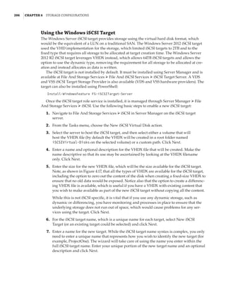 206  |Chapter 4  Storage Configurations
Using the Windows iSCSI Target
The Windows Server iSCSI target provides storage using the virtual hard disk format, which
would be the equivalent of a LUN on a traditional SAN. The Windows Server 2012 iSCSI target
used the VHD implementation for the storage, which limited iSCSI targets to 2TB and to the
fixed type that requires all storage to be allocated at target creation time. The Windows Server
2012 R2 iSCSI target leverages VHDX instead, which allows 64TB iSCSI targets and allows the
option to use the dynamic type, removing the requirement for all storage to be allocated at cre-
ation and instead allocates as data is written.
The iSCSI target is not installed by default. It must be installed using Server Manager and is
available at File And Storage Services ➢ File And iSCSI Services ➢ iSCSI Target Server. A VDS
and VSS iSCSI Target Storage Provider is also available (VDS and VSS hardware providers). The
target can also be installed using PowerShell:
Install-WindowsFeature FS-iSCSITarget-Server
Once the iSCSI target role service is installed, it is managed through Server Manager ➢ File
And Storage Services ➢ iSCSI. Use the following basic steps to enable a new iSCSI target:
	1.	 Navigate to File And Storage Services ➢ iSCSI in Server Manager on the iSCSI target
server.
	2.	 From the Tasks menu, choose the New iSCSI Virtual Disk action.
	3.	 Select the server to host the iSCSI target, and then select either a volume that will
host the VHDX file (by default the VHDX will be created in a root folder named
iSCSIVirtual-Disks on the selected volume) or a custom path. Click Next.
	4.	 Enter a name and optional description for the VHDX file that will be created. Make the
name descriptive so that its use may be ascertained by looking at the VHDX filename
only. Click Next.
	5.	 Enter the size for the new VHDX file, which will be the size available for the iSCSI target.
Note, as shown in Figure 4.17, that all the types of VHDX are available for the iSCSI target,
including the option to zero out the content of the disk when creating a fixed-size VHDX to
ensure that no old data would be exposed. Notice also that the option to create a differenc-
ing VHDX file is available, which is useful if you have a VHDX with existing content that
you wish to make available as part of the new iSCSI target without copying all the content.
While this is not iSCSI specific, it is vital that if you use any dynamic storage, such as
dynamic or differencing, you have monitoring and processes in place to ensure that the
underlying storage does not run out of space, which would cause problems for any ser-
vices using the target. Click Next.
	6.	 For the iSCSI target name, which is a unique name for each target, select New iSCSI
Target (or an existing target could be selected) and click Next.
	7.	 Enter a name for the new target. While the iSCSI target name syntax is complex, you only
need to enter a unique name that represents how you wish to identify the new target (for
example, ProjectOne). The wizard will take care of using the name you enter within the
full iSCSI target name. Enter your unique portion of the new target name and an optional
description and click Next.
 