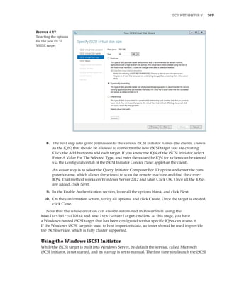 iSCSI with Hyper-V |  207
	8.	 The next step is to grant permission to the various iSCSI Initiator names (the clients, known
as the IQN) that should be allowed to connect to the new iSCSI target you are creating.
Click the Add button to add each target. If you know the IQN of the iSCSI Initiator, select
Enter A Value For The Selected Type, and enter the value (the IQN for a client can be viewed
via the Configuration tab of the iSCSI Initiator Control Panel applet on the client).
An easier way is to select the Query Initiator Computer For ID option and enter the com-
puter’s name, which allows the wizard to scan the remote machine and find the correct
IQN. That method works on Windows Server 2012 and later. Click OK. Once all the IQNs
are added, click Next.
	9.	 In the Enable Authentication section, leave all the options blank, and click Next.
	10.	 On the confirmation screen, verify all options, and click Create. Once the target is created,
click Close.
Note that the whole creation can also be automated in PowerShell using the
New-IscsiVirtualDisk and New-IscsiServerTarget cmdlets. At this stage, you have
a Windows-hosted iSCSI target that has been configured so that specific IQNs can access it.
If the Windows iSCSI target is used to host important data, a cluster should be used to provide
the iSCSI service, which is fully cluster supported.
Using the Windows iSCSI Initiator
While the iSCSI target is built into Windows Server, by default the service, called Microsoft
iSCSI Initiator, is not started, and its startup is set to manual. The first time you launch the iSCSI
Figure 4.17
Selecting the options
for the new iSCSI
VHDX target
 