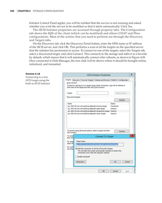 208  |Chapter 4  Storage Configurations
Initiator Control Panel applet, you will be notified that the service is not running and asked
whether you wish the service to be modified so that it starts automatically. Click Yes.
The iSCSI Initiator properties are accessed through property tabs. The Configuration
tab shows the IQN of the client (which can be modified) and allows CHAP and IPsec
configurations. Most of the actions that you need to perform are through the Discovery
and Targets tabs.
On the Discovery tab, click the Discovery Portal button, enter the DNS name or IP address
of the iSCSI server, and click OK. This performs a scan of all the targets on the specified server
that the initiator has permission to access. To connect to one of the targets, select the Targets tab,
select a discovered target, and click Connect. This connects to the storage and adds it as a favorite
by default, which means that it will automatically connect after reboots, as shown in Figure 4.18.
Once connected in Disk Manager, the new disk will be shown where it should be brought online,
initialized, and formatted.
Figure 4.18
Connecting to a new
iSCSI target using the
built-in iSCSI Initiator
 