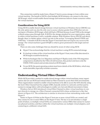 Understanding Virtual Fibre Channel |  209
This connection could be made from a Hyper-V host to access storage or from within your
virtual machine. The benefit of iSCSI is that multiple iSCSI Initiators can connect to the same
iSCSI target, which would enable shared storage and numerous failover cluster scenarios within
the virtual machines.
Considerations for Using iSCSI
Using iSCSI to enable shared storage between virtual machines in Windows Server 2008 R2 was
the only option and was also the only way to access volumes greater than 2TB (when not con-
necting to a Windows iSCSI target, which still had a 2TB limit because it used VHD as the storage)
without using a pass-through disk. If iSCSI is the storage standard for your organization, using
it within virtual machines is still a workable solution. With Windows Server 2012 R2 and above,
though, there is a better option, which I go into in the section “Leveraging Shared VHDX and
VHD Sets.” A benefit of iSCSI is that the Hyper-V host itself does not require any access to the
storage. The virtual machine’s guest OS IQN is what is given permission to the target and not
the host.
There are also some challenges that you should be aware of when using iSCSI:
◆
◆ Hyper-V has no knowledge that the virtual machine is using iSCSI-connected storage.
◆
◆ If a backup is taken of the virtual machine at the Hyper-V host, none of the data stored in
iSCSI targets would be backed up.
◆
◆ While technologies like Live Migration and Hyper-V Replica (only if the VSS integration
component is disabled for the VM) will still function, they protect and move only the
VHDX/VHD content and not data stored on iSCSI targets.
◆
◆ To use iSCSI, the guest operating system must know details of the iSCSI fabric, which may
not be desirable, especially in hoster scenarios.
Understanding Virtual Fibre Channel
While iSCSI provided a method to enable shared storage within virtual machines, many organi-
zations did not use iSCSI and instead relied on Fibre Channel to access their SAN environments.
These organizations wanted to enable virtual machines to be able to access the SAN directly using
the host’s Fibre Channel host bus adapter (HBA, basically similar to a network card but used to
connect to storage fabric with technologies to enable very fast and efficient movement of data).
Windows Server 2012 introduced virtual Fibre Channel to allow virtual machines to con-
nect directly to storage on a Fibre Channel–connected SAN whose architecture is like that
shown in Figure 4.11. The architecture is similar in structure to how networking works with
Hyper-V.
Notice in Figure 4.19 that on the Hyper-V host one or more virtual SANs are created, and
they connect to one or more HBAs on the Hyper-V host. The key is to not introduce a single
point of failure, so multiple virtual SANs are connected to various HBAs that connect to numer-
ous physical switches; and then within the virtual machines are multiple virtual adapters, each
connecting to a different virtual SAN.
 