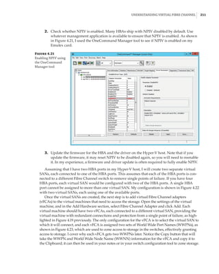 Understanding Virtual Fibre Channel |  211
	3.	 Update the firmware for the HBA and the driver on the Hyper-V host. Note that if you
update the firmware, it may reset NPIV to be disabled again, so you will need to reenable
it. In my experience, a firmware and driver update is often required to fully enable NPIV.
Assuming that I have two HBA ports in my Hyper-V host, I will create two separate virtual
SANs, each connected to one of the HBA ports. This assumes that each of the HBA ports is con-
nected to a different Fibre Channel switch to remove single points of failure. If you have four
HBA ports, each virtual SAN would be configured with two of the HBA ports. A single HBA
port cannot be assigned to more than one virtual SAN. My configuration is shown in Figure 4.22
with two virtual SANs, each using one of the available ports.
Once the virtual SANs are created, the next step is to add virtual Fibre Channel adapters
(vFCAs) to the virtual machines that need to access the storage. Open the settings of the virtual
machine, and in the Add Hardware section, select Fibre Channel Adapter and click Add. Each
virtual machine should have two vFCAs, each connected to a different virtual SAN, providing the
virtual machine with redundant connections and protection from a single point of failure, as high-
lighted in Figure 4.19 previously. The only configuration for the vFCA is to select the virtual SAN to
which it will connect, and each vFCA is assigned two sets of World Wide Port Names (WWPNs), as
shown in Figure 4.23, which are used to zone access to storage in the switches, effectively granting
access to storage. I cover why each vFCA gets two WWPNs later. Notice the Copy button that will
take the WWPN and World Wide Node Name (WWNN) information for the vFCA and copy it to
the Clipboard; it can then be used in your notes or in your switch configuration tool to zone storage.
Figure 4.21
Enabling NPIV using
the OneCommand
Manager tool
	2.	 Check whether NPIV is enabled. Many HBAs ship with NPIV disabled by default. Use
whatever management application is available to ensure that NPIV is enabled. As shown
in Figure 4.21, I used the OneCommand Manager tool to see if NPIV is enabled on my
Emulex card.
 