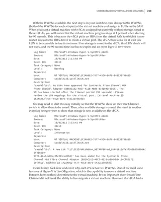 Understanding Virtual Fibre Channel |  213
With the WWPNs available, the next step is in your switch to zone storage to the WWPNs
(both of the WWPNs for each adapter) of the virtual machine and assign to LUNs on the SAN.
When you start a virtual machine with vFCAs assigned but currently with no storage zoned to
those vFCAs, you will notice that the virtual machine progress stays at 1 percent when starting
for 90 seconds. This is because the vFCA picks an HBA from the virtual SAN to which it is con-
nected and calls the HBA driver to create a virtual port. The vFCA then looks for at least one
LUN to be accessible before it continues. If no storage is zoned to the vFCA, this LUN check will
not work, and the 90-second time-out has to expire and an event log will be written:
Log Name: Microsoft-Windows-Hyper-V-SynthFC-Admin
Source: Microsoft-Windows-Hyper-V-SynthFcVdev
Date: 10/9/2013 2:13:08 PM
Event ID: 32213
Task Category: None
Level: Warning
Keywords:
User: NT VIRTUAL MACHINE1F2AA062-7677-45C0-86F6-643C33796A9D
Computer: savdalhv20.savilltech.net
Description:
'savdalfc01': No LUNs have appeared for Synthetic Fibre Channel HBA
Fibre Channel Adapter (BB50C162-40E7-412B-AB06-B34104CF6D17). The
VM has been started after the timeout period (90 seconds). Please
review the LUN mappings for the virtual port. (Virtual machine ID
1F2AA062-7677-45C0-86F6-643C33796A9D)
You may need to start this way initially so that the WWPNs show on the Fibre Channel
switch to allow them to be zoned. Then, after available storage is zoned, the result is another
event log being written to show that storage is now available on the vFCA:
Log Name: Microsoft-Windows-Hyper-V-SynthFC-Admin
Source: Microsoft-Windows-Hyper-V-SynthFcVdev
Date: 10/9/2013 3:33:42 PM
Event ID: 32210
Task Category: None
Level: Information
Keywords:
User: NT VIRTUAL MACHINE1F2AA062-7677-45C0-86F6-643C33796A9D
Computer: savdalhv20.savilltech.net
Description:
'savdalfc01': A new LUN '?SCSI#VMLUNVen_NETAPPProd_LUN#512d7e3f30070000#{
6f416619-
9f29-42a5-b20b-37e219ca02b0}' has been added for the Synthetic Fibre
Channel HBA Fibre Channel Adapter (BB50C162-40E7-412B-AB06-B34104CF6D17).
(Virtual machine ID 1F2AA062-7677-45C0-86F6-643C33796A9D)
I want to step back now and cover why each vFCA has two WWPNs. One of the most used
features of Hyper-V is Live Migration, which is the capability to move a virtual machine
between hosts with no downtime to the virtual machine. It was important that virtual Fibre
Channel did not break the ability to live-migrate a virtual machine. However, if a vFCA had a
 