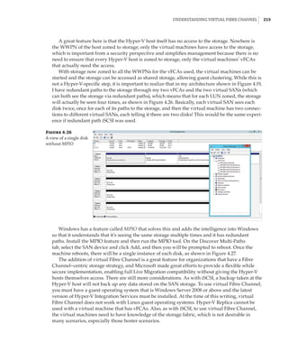 Understanding Virtual Fibre Channel |  215
A great feature here is that the Hyper-V host itself has no access to the storage. Nowhere is
the WWPN of the host zoned to storage; only the virtual machines have access to the storage,
which is important from a security perspective and simplifies management because there is no
need to ensure that every Hyper-V host is zoned to storage, only the virtual machines’ vFCAs
that actually need the access.
With storage now zoned to all the WWPNs for the vFCAs used, the virtual machines can be
started and the storage can be accessed as shared storage, allowing guest clustering. While this is
not a Hyper-V-specific step, it is important to realize that in my architecture shown in Figure 4.19,
I have redundant paths to the storage through my two vFCAs and the two virtual SANs (which
can both see the storage via redundant paths), which means that for each LUN zoned, the storage
will actually be seen four times, as shown in Figure 4.26. Basically, each virtual SAN sees each
disk twice, once for each of its paths to the storage, and then the virtual machine has two connec-
tions to different virtual SANs, each telling it there are two disks! This would be the same experi-
ence if redundant path iSCSI was used.
Figure 4.26
A view of a single disk
without MPIO
Windows has a feature called MPIO that solves this and adds the intelligence into Windows
so that it understands that it’s seeing the same storage multiple times and it has redundant
paths. Install the MPIO feature and then run the MPIO tool. On the Discover Multi-Paths
tab, select the SAN device and click Add, and then you will be prompted to reboot. Once the
machine reboots, there will be a single instance of each disk, as shown in Figure 4.27.
The addition of virtual Fibre Channel is a great feature for organizations that have a Fibre
Channel–centric storage strategy, and Microsoft made great efforts to provide a flexible while
secure implementation, enabling full Live Migration compatibility without giving the Hyper-V
hosts themselves access. There are still more considerations. As with iSCSI, a backup taken at the
Hyper-V host will not back up any data stored on the SAN storage. To use virtual Fibre Channel,
you must have a guest operating system that is Windows Server 2008 or above and the latest
version of Hyper-V Integration Services must be installed. At the time of this writing, virtual
Fibre Channel does not work with Linux guest operating systems. Hyper-V Replica cannot be
used with a virtual machine that has vFCAs. Also, as with iSCSI, to use virtual Fibre Channel,
the virtual machines need to have knowledge of the storage fabric, which is not desirable in
many scenarios, especially those hoster scenarios.
 