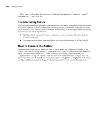 xxii  |Introduction
Don’t forget to download the companion Windows Store application, Mastering Hyper-V,
from www.savilltech.com/mhv.
The Mastering Series
The Mastering series from Sybex provides outstanding instruction for readers with intermediate
and advanced skills in the form of top-notch training and development for those already work-
ing in their field and clear, serious education for those aspiring to become pros. Every Mastering
book includes the following elements:
◆
◆ Skill-based instruction, with chapters organized around real tasks rather than abstract
concepts or subjects
◆
◆ Self-review test questions, so you can be certain that you’re equipped to do the job right
How to Contact the Author
I welcome feedback from you about this book or about books you’d like to see from me in the
future. You can reach me by writing to john@savilltech.com. For more information about my
work, visit my website at www.savilltech.com and follow me on Twitter at @NTFAQGuy.
Sybex strives to keep you supplied with the latest tools and information that you need for
your work. Please check the Sybex website at www.sybex.com/go/masteringhyperv2016, where
we’ll post additional content and updates that supplement this book should the need arise.
 