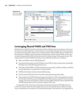 216  |Chapter 4  Storage Configurations
Leveraging Shared VHDX and VHD Sets
Windows Server 2012 R2 and above provides a feature that for most environments will remove
the need to use iSCSI inside the virtual machine or virtual Fibre Channel and remove the need
to expose the storage fabric details to the virtual machine. Shared VHDX allows a VHDX file to
be connected to multiple virtual machines simultaneously, and the shared VHDX will be seen
as shared storage (shared SAS) and therefore used as cluster storage within guest clusters. The
requirements for shared VHDX in Windows Server 2012 R2 and above are as follows:
◆
◆ Must use Windows Server 2012 R2 Hyper-V
◆
◆ Guest operating systems must be Windows Server 2012 or above and must be running the
Windows Server 2012 R2 Integration Services.
◆
◆ The disk must be VHDX, not VHD, and must be connected to an SCSI controller, not IDE. It
can be a generation 1 or generation 2 virtual machine.
◆
◆ VHDX can be fixed or dynamic but not differencing.
◆
◆ Can be used for data disks only. Cannot be used for operating system disks
◆
◆ The storage for the VHDX file being shared must either be a CSV or be hosted from a Scale-
Out File Server (SoFS) accessed using SMB 3 (the SoFS would be using CSV for its backend
storage). The reason CSV must be used to store the VHDX is that the code to implement the
VHDX sharing is part of CSV and not the regular NTFS code.
It is possible to force the process of loading and attaching the shared VHD filter driver to
a non-CSV volume. However, this loading will survive only until the disk is offlined in some
way, at which point you would have to load and attach again. Note that this is not supported or
Figure 4.27
A view of a single
disk with MPIO
 