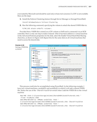 Leveraging Shared VHDX and VHD Sets |  217
even tested by Microsoft and should be used only in basic test scenarios if a CSV is not available.
Here are the steps:
	1.	 Install the Failover Clustering feature through Server Manager or through PowerShell:
Install-WindowsFeature Failover-Clustering
	2.	 Run the following command, specifying the volume to attach the shared VHDX filter to:
FLTMC.EXE attach svhdxflt volume:
Provided that a VHDX file is stored on a CSV volume or SoFS and is connected via an SCSI
controller, there is only one step to make it shared: After it has been added to a virtual machine
in the Advanced Features properties for the disk, select the Enable Virtual Hard Disk Sharing
check box, as shown in Figure 4.28. Repeat this for the same disk on all virtual machines that
need to access the shared disk.
Figure 4.28
Setting a VHDX file
as shared
This process could also be accomplished using PowerShell. In the following example, I
have two virtual machines, savdalfc01 and savdalfc02, to which I will add a shared VHDX
file. Notice the use of the -ShareVirtualDisk switch when I add the VHDX file to the virtual
machine.
New-VHD -Path C:ClusterStorageVolume1SharedVHDXSavdalfcshared1.vhdx '
-Fixed -SizeBytes 25GB
Add-VMHardDiskDrive -VMName savdalfc01 -Path '
C:ClusterStorageVolume1SharedVHDXSavdalfcshared1.vhdx -ShareVirtualDisk
Add-VMHardDiskDrive -VMName savdalfc02 -Path '
C:ClusterStorageVolume1SharedVHDXSavdalfcshared1.vhdx -ShareVirtualDisk
 