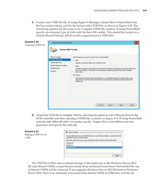 Leveraging Shared VHDX and VHD Sets |  219
	1.	 Create a new VHD Set file. If using Hyper-V Manager, choose New ➢ Hard Disk from
the host actions menu, and for the format select VHD Set, as shown in Figure 4.30. The
remaining options are the same as for a regular VHDX file creation. If using PowerShell,
specify an extension type of vhds with the New-VHD cmdlet. This should be created on a
Cluster Shared Volume, which is still a requirement for VHD Sets.
Figure 4.30
Creating a VHD Set
	2.	 Attach the VHD Set to multiple VMs by selecting the option to add a Shared Drive to the
SCSI Controller and then selecting a VHDS file, as shown in Figure 4.31. If using PowerShell
with the Add-VMHardDiskDrive cmdlet, use the -SupportPersistentReservations
parameter and specify the vhds file.
Figure 4.31
Adding a VHD Set to
a VM
The VHD Set will be seen as shared storage in the same way as the Windows Server 2012
R2 style Shared VHDX, except the previously three mentioned restrictions that limited the use
of Shared VHDX will be removed. If you upgrade Windows Server 2012 R2 hosts to Windows
Server 2016, there is no automatic conversion from shared VHDX to VHD Sets, and the old
 