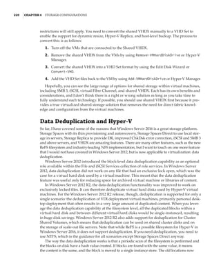 220  |Chapter 4  Storage Configurations
restrictions will still apply. You need to convert the shared VHDX manually to a VHD Set to
enable the support for dynamic resize, Hyper-V Replica, and host-level backup. The process to
convert this is as follows:
	1.	 Turn off the VMs that are connected to the Shared VHDX.
	2.	 Remove the shared VHDX from the VMs by using Remove-VMHardDiskDrive or Hyper-V
Manager.
	3.	 Convert the shared VHDX into a VHD Set format by using the Edit Disk Wizard or
Convert-VHD.
	4.	 Add the VHD Set files back to the VM by using Add-VMHardDiskDrive or Hyper-V Manager.
Hopefully, you can see the large range of options for shared storage within virtual machines,
including SMB 3, iSCSI, virtual Fibre Channel, and shared VHDX. Each has its own benefits and
considerations, and I don’t think there is a right or wrong solution as long as you take time to
fully understand each technology. If possible, you should use shared VHDX first because it pro-
vides a true virtualized shared storage solution that removes the need for direct fabric knowl-
edge and configuration from the virtual machines.
Data Deduplication and Hyper-V
So far, I have covered some of the reasons that Windows Server 2016 is a great storage platform.
Storage Spaces with its thin provisioning and autorecovery, Storage Spaces Direct to use local stor-
age in servers, Storage Replica to provide DR, improved ChkDsk error correction, iSCSI and SMB 3
and above servers, and VHDX are amazing features. There are many other features, such as the new
ReFS filesystem and industry-leading NFS implementation, but I want to touch on one more feature
that I would not have covered in Windows Server 2012, but is now applicable to virtualization: data
deduplication.
Windows Server 2012 introduced the block-level data deduplication capability as an optional
role available within the File and iSCSI Services collection of role services. In Windows Server
2012, data deduplication did not work on any file that had an exclusive lock open, which was the
case for a virtual hard disk used by a virtual machine. This meant that the data deduplication
feature was useful only for reducing space for archived virtual machine or libraries of content.
In Windows Server 2012 R2, the data deduplication functionality was improved to work on
exclusively locked files. It can therefore deduplicate virtual hard disks used by Hyper-V virtual
machines. For the Windows Server 2012 R2 release, though, deduplication is supported for only a
single scenario: the deduplication of VDI deployment virtual machines, primarily personal desk-
top deployment that often results in a very large amount of duplicated content. When you lever-
age the data deduplication capability at the filesystem level, all the duplicated blocks within a
virtual hard disk and between different virtual hard disks would be single-instanced, resulting
in huge disk savings. Windows Server 2012 R2 also adds support for deduplication for Cluster
Shared Volumes, which means that deduplication can be used on shared cluster disks and on
the storage of scale-out file servers. Note that while ReFS is a possible filesystem for Hyper-V in
Windows Server 2016, it does not support deduplication. If you need deduplication, you need to
use NTFS, which is the guidance for all scenarios except Storage Spaces Direct anyway.
The way the data deduplication works is that a periodic scan of the filesystem is performed and
the blocks on disk have a hash value created. If blocks are found with the same value, it means
the content is the same, and the block is moved to a single instance store. The old locations now
 