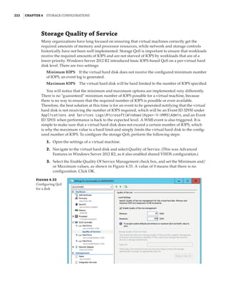 222  |Chapter 4  Storage Configurations
Storage Quality of Service
Many organizations have long focused on ensuring that virtual machines correctly get the
required amounts of memory and processor resources, while network and storage controls
historically have not been well implemented. Storage QoS is important to ensure that workloads
receive the required amounts of IOPS and are not starved of IOPS by workloads that are of a
lower priority. Windows Server 2012 R2 introduced basic IOPS-based QoS on a per-virtual hard
disk level. There are two settings:
Minimum IOPS    If the virtual hard disk does not receive the configured minimum number
of IOPS, an event log is generated.
Maximum IOPS    The virtual hard disk will be hard limited to the number of IOPS specified.
You will notice that the minimum and maximum options are implemented very differently.
There is no “guaranteed” minimum number of IOPS possible for a virtual machine, because
there is no way to ensure that the required number of IOPS is possible or even available.
Therefore, the best solution at this time is for an event to be generated notifying that the virtual
hard disk is not receiving the number of IOPS required, which will be an Event ID 32930 under
Applications and Services LogsMicrosoftWindowsHyper-V-VMMSAdmin, and an Event
ID 32931 when performance is back to the expected level. A WMI event is also triggered. It is
simple to make sure that a virtual hard disk does not exceed a certain number of IOPS, which
is why the maximum value is a hard limit and simply limits the virtual hard disk to the config-
ured number of IOPS. To configure the storage QoS, perform the following steps:
	1.	 Open the settings of a virtual machine.
	2.	 Navigate to the virtual hard disk and select Quality of Service. (This was Advanced
Features in Windows Server 2012 R2, as it also enabled shared VHDX configuration.)
	3.	 Select the Enable Quality Of Service Management check box, and set the Minimum and/
or Maximum values, as shown in Figure 4.33. A value of 0 means that there is no
configuration. Click OK.
Figure 4.33
Configuring QoS
for a disk
 