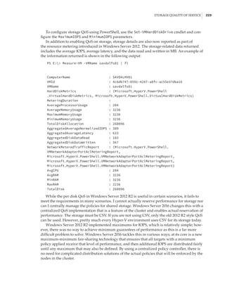 Storage Quality of Service |  223
To configure storage QoS using PowerShell, use the Set-VMHardDiskDrive cmdlet and con-
figure the MaximumIOPS and MinimumIOPS parameters.
In addition to enabling QoS on storage, storage details are also now reported as part of
the resource metering introduced in Windows Server 2012. The storage-related data returned
includes the average IOPS, average latency, and the data read and written in MB. An example of
the information returned is shown in the following output:
PS E: Measure-VM -VMName savdalfs01 | fl
 
 
ComputerName : SAVDALHV01
VMId : 4c6db747-8591-4287-a8fc-ac55e37dba16
VMName : savdalfs01
HardDiskMetrics : {Microsoft.HyperV.PowerShell
.VirtualHardDiskMetrics, Microsoft.HyperV.PowerShell.VirtualHardDiskMetrics}
MeteringDuration :
AverageProcessorUsage : 204
AverageMemoryUsage : 3236
MaximumMemoryUsage : 3236
MinimumMemoryUsage : 3236
TotalDiskAllocation : 260096
AggregatedAverageNormalizedIOPS : 389
AggregatedAverageLatency : 633
AggregatedDiskDataRead : 103
AggregatedDiskDataWritten : 367
NetworkMeteredTrafficReport : {Microsoft.HyperV.PowerShell.
VMNetworkAdapterPortAclMeteringReport,
Microsoft.HyperV.PowerShell.VMNetworkAdapterPortAclMeteringReport,
Microsoft.HyperV.PowerShell.VMNetworkAdapterPortAclMeteringReport,
Microsoft.HyperV.PowerShell.VMNetworkAdapterPortAclMeteringReport}
AvgCPU : 204
AvgRAM : 3236
MinRAM : 3236
MaxRAM : 3236
TotalDisk : 260096
While the per disk QoS in Windows Server 2012 R2 is useful in certain scenarios, it fails to
meet the requirements in many scenarios. I cannot actually reserve performance for storage nor
can I centrally manage the policies for shared storage. Windows Server 2016 changes this with a
centralized QoS implementation that is a feature of the cluster and enables actual reservation of
performance. The storage must be CSV. If you are not using CSV, only the old 2012 R2 style QoS
can be used. However, pretty much every Hyper-V environment uses CSV for its storage today.
Windows Server 2012 R2 implemented maximums for IOPS, which is relatively simple; how-
ever, there was no way to achieve minimum guarantees of performance as this is a far more
difficult problem to solve. Windows Server 2016 tackles this in various ways; at its core is a new
maximum-minimum fair-sharing technology that ensures that all targets with a minimum
policy applied receive that level of performance, and then additional IOPS are distributed fairly
until any maximum that may also be defined. By using a centralized policy controller, there is
no need for complicated distribution solutions of the actual policies that will be enforced by the
nodes in the cluster.
 