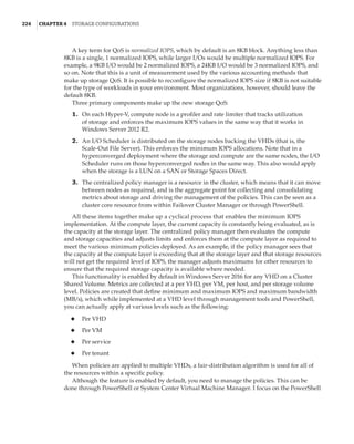 224  |Chapter 4  Storage Configurations
A key term for QoS is normalized IOPS, which by default is an 8KB block. Anything less than
8KB is a single, 1 normalized IOPS, while larger I/Os would be multiple normalized IOPS. For
example, a 9KB I/O would be 2 normalized IOPS, a 24KB I/O would be 3 normalized IOPS, and
so on. Note that this is a unit of measurement used by the various accounting methods that
make up storage QoS. It is possible to reconfigure the normalized IOPS size if 8KB is not suitable
for the type of workloads in your environment. Most organizations, however, should leave the
default 8KB.
Three primary components make up the new storage QoS:
	1.	 On each Hyper-V, compute node is a profiler and rate limiter that tracks utilization
of storage and enforces the maximum IOPS values in the same way that it works in
Windows Server 2012 R2.
	2.	 An I/O Scheduler is distributed on the storage nodes backing the VHDs (that is, the
Scale-Out File Server). This enforces the minimum IOPS allocations. Note that in a
hyperconverged deployment where the storage and compute are the same nodes, the I/O
Scheduler runs on those hyperconverged nodes in the same way. This also would apply
when the storage is a LUN on a SAN or Storage Spaces Direct.
	3.	 The centralized policy manager is a resource in the cluster, which means that it can move
between nodes as required, and is the aggregate point for collecting and consolidating
metrics about storage and driving the management of the policies. This can be seen as a
cluster core resource from within Failover Cluster Manager or through PowerShell.
All these items together make up a cyclical process that enables the minimum IOPS
implementation. At the compute layer, the current capacity is constantly being evaluated, as is
the capacity at the storage layer. The centralized policy manager then evaluates the compute
and storage capacities and adjusts limits and enforces them at the compute layer as required to
meet the various minimum policies deployed. As an example, if the policy manager sees that
the capacity at the compute layer is exceeding that at the storage layer and that storage resources
will not get the required level of IOPS, the manager adjusts maximums for other resources to
ensure that the required storage capacity is available where needed.
This functionality is enabled by default in Windows Server 2016 for any VHD on a Cluster
Shared Volume. Metrics are collected at a per VHD, per VM, per host, and per storage volume
level. Policies are created that define minimum and maximum IOPS and maximum bandwidth
(MB/s), which while implemented at a VHD level through management tools and PowerShell,
you can actually apply at various levels such as the following:
◆
◆ Per VHD
◆
◆ Per VM
◆
◆ Per service
◆
◆ Per tenant
When policies are applied to multiple VHDs, a fair-distribution algorithm is used for all of
the resources within a specific policy.
Although the feature is enabled by default, you need to manage the policies. This can be
done through PowerShell or System Center Virtual Machine Manager. I focus on the PowerShell
 