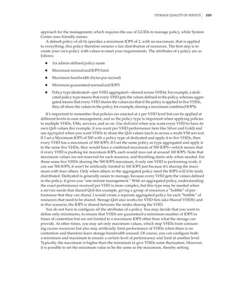 Storage Quality of Service |  225
approach for the management, which requires the use of GUIDs to manage policy, while System
Center uses friendly names.
A default policy of all 0s specifies a minimum IOPS of 2, with no maximum, that is applied
to everything; this policy therefore ensures a fair distribution of resources. The first step is to
create your own policy with values to meet your requirements. The attributes of a policy are as
follows:
◆
◆ An admin-defined policy name
◆
◆ Maximum normalized IOPS limit
◆
◆ Maximum bandwidth (bytes per second)
◆
◆ Minimum guaranteed normalized IOPS
◆
◆ Policy type (dedicated—per VHD, aggregated—shared across VHDs). For example, a dedi-
cated policy type means that every VHD gets the values defined in the policy, whereas aggre-
gated means that every VHD shares the values (so that if the policy is applied to five VHDs,
they all share the values in the policy, for example, sharing a maximum combined IOPS).
It’s important to remember that policies are enacted at a per VHD level but can be applied at
different levels to ease management, and so the policy type is important when applying policies
to multiple VHDs, VMs, services, and so on. Use dedicated when you want every VHD to have its
own QoS values (for example, if you want per VHD performance tiers like Silver and Gold) and
use aggregated when you want VHDs to share the QoS values (such as across a multi-VM service).
If I set a Maximum IOPS of 500 with a policy type of dedicated and apply it to five VHDs, then
every VHD has a maximum of 500 IOPS. If I set the same policy as type aggregated and apply it
to the same five VHDs, they would have a combined maximum of 500 IOPS—which means that
if every VHD is pushing for maximum IOPS, each would max out at around 100 IOPS. Note that
maximum values are not reserved for each resource, and throttling starts only when needed. For
those same five VHDs sharing the 500 IOPS maximum, if only one VHD is performing work, it
can use 500 IOPS; it won’t be artificially limited to 100 IOPS just because it’s sharing the maxi-
mum with four others. Only when others in the aggregated policy need the IOPS will it be fairly
distributed. Dedicated is generally easier to manage, because every VHD gets the values defined
in the policy; it gives you “one-minute management.” With an aggregated policy, understanding
the exact performance received per VHD is more complex, but this type may be needed when
a service needs that shared QoS (for example, giving a group of resources a “bubble” of per-
formance that they can share). I would create a separate aggregated policy for each “bubble” of
resources that need to be shared. Storage QoS also works for VHD Sets (aka Shared VHDX) and
in this scenario, the IOPS is shared between the nodes sharing the VHD.
You do not have to configure all the attributes of a policy. You may decide that you want to
define only minimums, to ensure that VHDs are guaranteed a minimum number of IOPS in
times of contention but are not limited to a maximum IOPS other than what the storage can
provide. At other times, you may set only maximum values, which stop VHDs from consum-
ing excess resources but also may artificially limit performance of VHDs when there is no
contention and therefore leave storage bandwidth unused. Of course, you can configure both
a minimum and maximum to ensure a certain level of performance and limit at another level.
Typically, the maximum is higher than the minimum to give VHDs some fluctuation. However,
it is possible to set the minimum value to be the same as the maximum, thereby setting
 