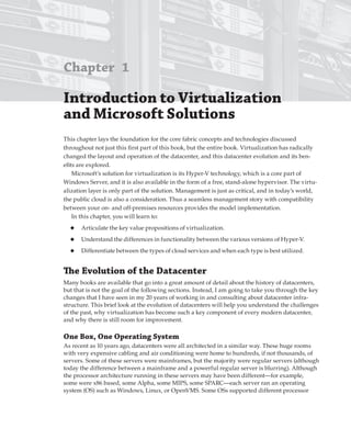 Chapter 1
Introduction to Virtualization
and Microsoft Solutions 
This chapter lays the foundation for the core fabric concepts and technologies discussed
throughout not just this first part of this book, but the entire book. Virtualization has radically
changed the layout and operation of the datacenter, and this datacenter evolution and its ben-
efits are explored.
Microsoft’s solution for virtualization is its Hyper-V technology, which is a core part of
Windows Server, and it is also available in the form of a free, stand-alone hypervisor. The virtu-
alization layer is only part of the solution. Management is just as critical, and in today’s world,
the public cloud is also a consideration. Thus a seamless management story with compatibility
between your on- and off-premises resources provides the model implementation.
In this chapter, you will learn to:
◆ Articulate the key value propositions of virtualization.
◆ Understand the differences in functionality between the various versions of Hyper-V.
◆ Differentiate between the types of cloud services and when each type is best utilized.
The evolution of the Datacenter
Many books are available that go into a great amount of detail about the history of datacenters,
but that is not the goal of the following sections. Instead, I am going to take you through the key
changes that I have seen in my 20 years of working in and consulting about datacenter infra-
structure. This brief look at the evolution of datacenters will help you understand the challenges
of the past, why virtualization has become such a key component of every modern datacenter,
and why there is still room for improvement.
One Box, One Operating System
As recent as 10 years ago, datacenters were all architected in a similar way. These huge rooms
with very expensive cabling and air conditioning were home to hundreds, if not thousands, of
servers. Some of these servers were mainframes, but the majority were regular servers (although
today the difference between a mainframe and a powerful regular server is blurring). Although
the processor architecture running in these servers may have been different—for example,
some were x86 based, some Alpha, some MIPS, some SPARC—each server ran an operating
system (OS) such as Windows, Linux, or OpenVMS. Some OSs supported different processor
 