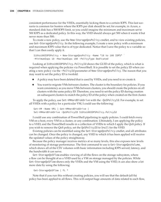 226  |Chapter 4  Storage Configurations
consistent performance for the VHDs, essentially locking them to a certain IOPS. This last sce-
nario is common for hosters where the IOPS per disk should be set; for example, in Azure, a
standard disk has a 500 IOPS limit, so you could imagine the minimum and maximum set to
500 IOPS as a dedicated policy. In this way, the VHD should always get 500 when it wants it but
never more than 500.
To create a new policy, use the New-StorageQosPolicy cmdlet, and to view existing policies,
use Get-StorageQosPolicy. In the following example, I create a new policy with a minimum
and maximum IOPS value that is of type dedicated. Notice that I save the policy to a variable so
that I can then easily apply it.
$10to100IOPSPolicy = New-StorageQosPolicy -Name 10 to 100 IOPS `
-MinimumIops 10 -MaximumIops 100 -PolicyType Dedicated
Looking at $10to100IOPSPolicy.PolicyId shows the GUID of the policy, which is what is
required when applying the policies via PowerShell. It is possible to set the policy ID when cre-
ating a new policy via the -PolicyId parameter of New-StorageQosPolicy. The reason that you
may want to set the policy ID is twofold:
◆
◆ A policy may have been deleted that is used by VHDs, and you need to re-create it.
◆
◆ You want to migrate VMs between clusters. The cluster is the boundary for policies. If you
want consistency as you move VMs between clusters, you should create the policies on all
clusters with the same policy ID. Therefore, you need to set the policy ID during creation
on subsequent clusters to match the policy ID of the policy when created on the first cluster.
To apply the policy, use Set-VMHardDiskDrive with the -QoSPolicyId. For example, to set
all VHDs with a policy for a particular VM, I could use the following:
Get-VM -Name VM1 | Get-VMHardDiskDrive |
Set-VMHardDiskDrive -QoSPolicyID $10to100IOPSPolicy.PolicyId
I could use any combination of PowerShell pipelining to apply policies. I could fetch every
VM on a host, every VM in a cluster, or any combination. Ultimately, I am applying the policy
to a VHD, and the PowerShell results in a collection of VHDs to which I apply the QoS policy. If
you wish to remove the QoS policy, set the QoSPolicyID to $null for the VHD.
Existing policies can be modified using the Set-StorageQosPolicy cmdlet, and all attributes
can be changed. Once the policy is changed, any VHD to which it has been applied will receive
the updated values of the policy straightaway.
Because the policy manager receives metrics at so many levels, this also exposes new levels
of monitoring of storage performance. The first command to use is Get-StorageQosVolume,
which shows all of the CSV volumes with basic information including IOPS served, latency, and
the bandwidth it can serve.
Get-StorageQoSFlow enables viewing of all the flows on the storage subsystem, where
a flow can be thought of as a VHD used by a VM on storage managed by the policies. While
Get-StorageQoSFlow shows only the VHDs and the VM using the VHD, it can also show a lot
more data by using the following:
Get-StorageQoSFlow | FL *
Note that if you run this without creating policies, you will see that the default (all 0s)
policy has been applied to all flows. This will output huge amounts of data related to each flow,
 