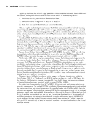 228  |Chapter 4  Storage Configurations
Typically, when any file move or copy operation occurs, the server becomes the bottleneck in
the process, and significant resources are used on the server as the following occurs:
	1.	 The server reads a portion of the data from the SAN.
	2.	 The server writes that portion of the data to the SAN.
	3.	 Both steps are repeated until all data is read and written.
This is a highly inefficient process, because the SAN is far more capable of natively moving
or copying data. ODX allows the SAN to move or copy data itself through the use of a series of
tokens, with each token representing a portion of the data at a point in time. The token, instead
of the actual data, is passed by the host to the SAN, which then allows the SAN to natively move
or copy the data.
To utilize ODX, the SAN must support it. The good news is that, by default, ODX will be uti-
lized automatically where possible. Consider the action of deploying a virtual machine from a
template. In the past, the Hyper-V host would copy the template to the new location, resulting in
large amounts of processor utilization on the host and a copy operation that may take 10 minutes to
perform. With ODX, the copy would use a negligible amount of processor resources and the copy
operation would likely finish in about 30 seconds. File operations using Windows File Explorer,
the command prompt, PowerShell, and Hyper-V will all utilize ODX where possible.
System Center Virtual Machine Manager (SCVMM) 2012 R2 also utilizes ODX when deploy-
ing a virtual machine from a template, but not in any other scenario. If ODX cannot be used,
SCVMM will use a regular file copy, and if that does not work, it will resort to BITS.
While native ODX allows very fast copies of data because the SAN can natively perform the
copy/move directly, it also allows SAN vendors to improve the process. For example, there is
no reason the SAN actually has to copy the data. SAN ODX implementations may use native
capabilities such as just creating a pointer to the original data. The NetApp implementation uses
its sub-LUN cloning technology, which creates two pointers to the same block of data, so the
operation finishes almost instantly because no data is actually being moved or copied. A write-
forward snapshot is then leveraged so that changes to the new copy are written to a new area.
Even without these additional optimizations, ODX provides a huge performance improvement
during large move and copy operations.
Windows Server 2012 also introduced native support for Storage Management Initiative
Specification (SMI-S). In Windows Server 2012 R2 and above, there is a built-in SMI-S provider
for the inbox iSCSI solution, making it manageable from SMI-S–based management solutions
without additional software required, which includes SCVMM 2012 R2.
I want to close by mentioning how SCVMM 2012 R2 can integrate with storage solutions to
simplify management. The goal of SCVMM is to be the fabric management solution and not just
for managing virtual machines. Storage providers can be loaded into SCVMM, which then dis-
plays the aggregates/volumes and the contained LUNs. Each aggregate/volume can be assigned
a custom classification such as Gold, Silver, or Bronze. Figure 4.34 shows the Classifications And
Pools view of the storage fabric. As you can see, I have three classifications of storage defined,
and I have numerous storage subsystems loaded, including a Windows Server 2012 R2 iSCSI
server and two NetApp SANs. Using a common classification enables SCVMM to create and
allocate LUNs automatically to hosts as required, based on a storage classification in the virtual
machine request.
 