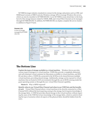 The Bottom Line |  229
SCVMM leverages industry standards to connect to the storage subsystems such as CIM- and
WMI-based versions of SMI-S and also Windows storage APIs to manage Windows file servers,
which can also be classified in SCVMM 2012 R2. I cover SCVMM in more detail later in the book,
but all of the storage features related to VHDX, SMB, and virtual Fibre Channel can be managed
through SCVMM 2012 R2. In addition, SCVMM 2012 R2 can deploy complete file server clusters
in addition to Hyper-V hosts.
Figure 4.34
A view of storage
managed by SCVMM
2012 R2
The Bottom Line
Explain the types of storage available to a virtual machine.    Windows Server provides
various types of storage to a virtual machine. VHDX files provide a completely abstracted
and self-contained virtual container for filesystems available to virtual machines, and 2012
R2 and above allow a VHDX file connected to the SCSI bus to be shared between multiple
virtual machines, providing shared storage. Additionally, storage can be exposed to virtual
machines that are hosted in SAN environments through the use of iSCSI running inside the
guest operating system or through the new virtual Fibre Channel capability.
Master It    Why is MPIO required?
Identify when to use Virtual Fibre Channel and when to use VHD Sets and the benefits
of each.    Virtual Fibre Channel allows virtual machines to be directly connected to a Fibre
Channel SAN without the host requiring zoning to the storage, but it requires knowledge of
the storage fabric. A VHD Set provides shared storage to the virtual machine without requir-
ing the users of the VHD Set to have knowledge of the storage fabric, which is useful in host-
ing the type of scenarios where all aspects of the physical fabric should be hidden from the
users.
 