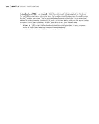 230  |Chapter 4  Storage Configurations
Articulate how SMB 3 can be used.    SMB 3 went through a huge upgrade in Windows
Server 2012, providing an enterprise-level file-based protocol that can now be used to store
Hyper-V virtual machines. This includes additional storage options for Hyper-V environ-
ments, including fronting existing SANs with a Windows Server scale-out file server cluster
to extend the SAN’s accessibility beyond hosts with direct SAN connectivity.
Master It    Which two SMB technologies enable virtual machines to move between
nodes in an SoFS without any interruption to processing?
 