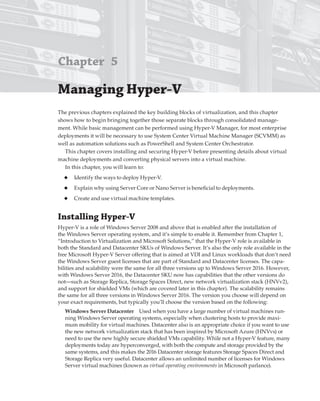 Chapter 5
Managing hyper-V 
The previous chapters explained the key building blocks of virtualization, and this chapter
shows how to begin bringing together those separate blocks through consolidated manage-
ment. While basic management can be performed using Hyper-V Manager, for most enterprise
deployments it will be necessary to use System Center Virtual Machine Manager (SCVMM) as
well as automation solutions such as PowerShell and System Center Orchestrator.
This chapter covers installing and securing Hyper-V before presenting details about virtual
machine deployments and converting physical servers into a virtual machine.
In this chapter, you will learn to:
◆ Identify the ways to deploy Hyper-V.
◆ Explain why using Server Core or Nano Server is beneficial to deployments.
◆ Create and use virtual machine templates.
Installing hyper-V
Hyper-V is a role of Windows Server 2008 and above that is enabled after the installation of
the Windows Server operating system, and it’s simple to enable it. Remember from Chapter 1,
“Introduction to Virtualization and Microsoft Solutions,” that the Hyper-V role is available in
both the Standard and Datacenter SKUs of Windows Server. It’s also the only role available in the
free Microsoft Hyper-V Server offering that is aimed at VDI and Linux workloads that don’t need
the Windows Server guest licenses that are part of Standard and Datacenter licenses. The capa-
bilities and scalability were the same for all three versions up to Windows Server 2016. However,
with Windows Server 2016, the Datacenter SKU now has capabilities that the other versions do
not—such as Storage Replica, Storage Spaces Direct, new network virtualization stack (HNVv2),
and support for shielded VMs (which are covered later in this chapter). The scalability remains
the same for all three versions in Windows Server 2016. The version you choose will depend on
your exact requirements, but typically you’ll choose the version based on the following:
Windows Server Datacenter Used when you have a large number of virtual machines run-
ning Windows Server operating systems, especially when clustering hosts to provide maxi-
mum mobility for virtual machines. Datacenter also is an appropriate choice if you want to use
the new network virtualization stack that has been inspired by Microsoft Azure (HNVvs) or
need to use the new highly secure shielded VMs capability. While not a Hyper-V feature, many
deployments today are hyperconverged, with both the compute and storage provided by the
same systems, and this makes the 2016 Datacenter storage features Storage Spaces Direct and
Storage Replica very useful. Datacenter allows an unlimited number of licenses for Windows
Server virtual machines (known as virtual operating environments in Microsoft parlance).
 